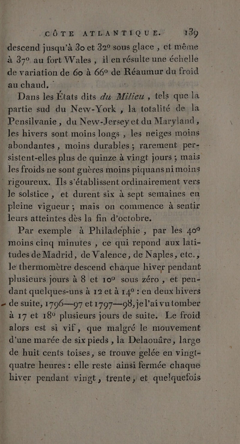descend jusqu’à 30 et 32° sous glace , et même à 370 au fort Wales , il en résulte une échelle de variation de 60 à 66° de Réaumur du froid au chaud, Dans les États dits 24 Milieu , tels que la partie sud du New-York ; la totalité de la Pensilvanie, du New-Jerseyet du Maryland, les hivers sont moins longs , les neiges moins abondantes , moins durables ; rarement per- sistent-elles plus de quinze à vingt jours ; mais les froids ne sont guères moins piquans ni moins rigoureux. Îls s’établissent ordinairement vers _ Je solstice, et durent six à sept semaines en pleine vigueur ; mais on commence à sentir leurs atteintes dès la fin d’octobre. Par exemple à Philadephie , par les 40° moins cinq minutes , ce qui repond aux lati- tudes de Madrid, de Valence, de Naples, etc., le thermomètre descend chaque hiver pendant plusieurs jours à 8 et 10° sous zéro , et pen- dant quelques-uns à 12 et à r4° : en deux hivers - de suite, 1796—97 et 1797—98,jel’aivutomber à 17 et 18° plusieurs jours de suite. Le froid alors est si vif, que malgré le mouvement d’une marée de six pieds , la Delaouâre, large de huit cents toises, se trouve gelée en vingt- quatre heures : elle reste ainsi fermée chaque hiver pendant vingt, trente; et quelquefois