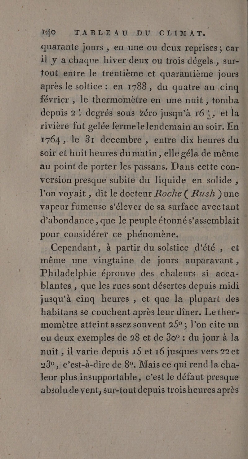 quarante jours , en une ou deux reprises ; car il y a chaune hiver deux ou trois dégels., sur- tout entre le trentième et quarantième jours après le soltice : en 1788, du quatre au cinq février , le thermomètre en une nuit , tomba ! depuis 2 ; degrés sous zéro jusqu’à 16:, et la rivière fut gelée fermele lendemain au soir. En. 1764 , le 31 decembre , entre dix heures du soir et huit heures dumatin, elle géla de même au point de porter les passans. Dans cette con- version presque subite du liquide en solide , l’on voyait , dit le docteur Roche ( Rush )une vapeur fumeuse s'élever de sa surface avectant d’abondance , que le peuple étonné s’assemblait pour considérer ce phénomène. Cependant, à partir du solstice d’été , et même une vingtaine de jours auparavant , Philadelphie éprouve des chaleurs si acca- blantes , que les rues sont désertes depuis midi jusqu’à cinq heures , et que la plupart des habitans se couchent après leur diner. Lether- momètre atteint assez souvent 25°; l’on cite un ou deux exemples de 28 et de 30° : du jour à la nuit , il varie depuis 15 et 16 jusques vers 22 et 230, c’est-à-dire de 8°. Maïs ce qui rend la cha- leur plus insupportable, c’est le défaut presque absolu de vent, sur-tout depuis trois heures après