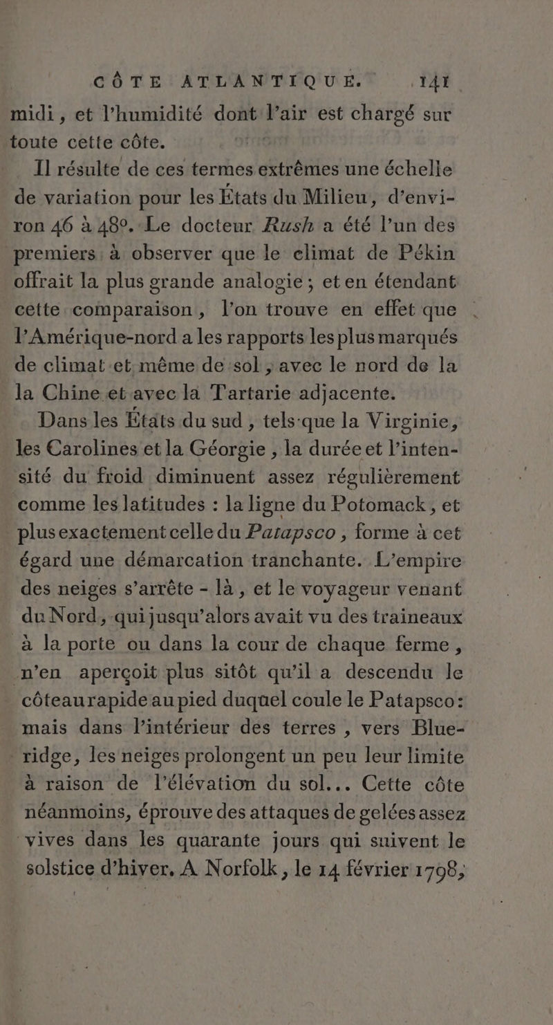 midi , et l'humidité dont l'air est chargé sur toute cette côte. I] résulte de ces termes extrêmes une échelle de variation pour les États du Milieu, d’envi- ron 46 à 480,-Le docteur Rush a été l’un des premiers ; à observer que le elimat de Pékin offrait la plus grande analosgie ; eten étendant cette comparaison, l’on trouve en effet que l’Amérique-nord a les rapports les plus marqués de climat:et:même de sol ; avec le nord de la la Chine et avec la Tartarie adjacente. Dans les États du sud , tels:que la Virginie, les Carolines et la Géorgie , la duréeet l’inten- sité du froid diminuent assez régulièrement ‘comme les latitudes : la ligne du Potomack, et plus exactement celle du Parapsco , forme à cet égard une démarcation tranchante. L'empire des neiges s’arrête - là, et le voyageur venant du Nord, qui jusqu rite avait vu des traineaux à la porte ou dans la cour de chaque ferme, n’en aperçoit plus sitôt qu’il a descendu le côteaurapide au pied duquel coule le Patapsco: mais dans l’intérieur des terres , vers Blue- ridge, les neiges prolongent un peu leur limite à raison de l'élévation du sol... Cette côte néanmoins, éprouve des attaques de gelées assez vives dans les quarante jours qui suivent le solstice d'hiver, À Norfolk, le 14 février 1798;