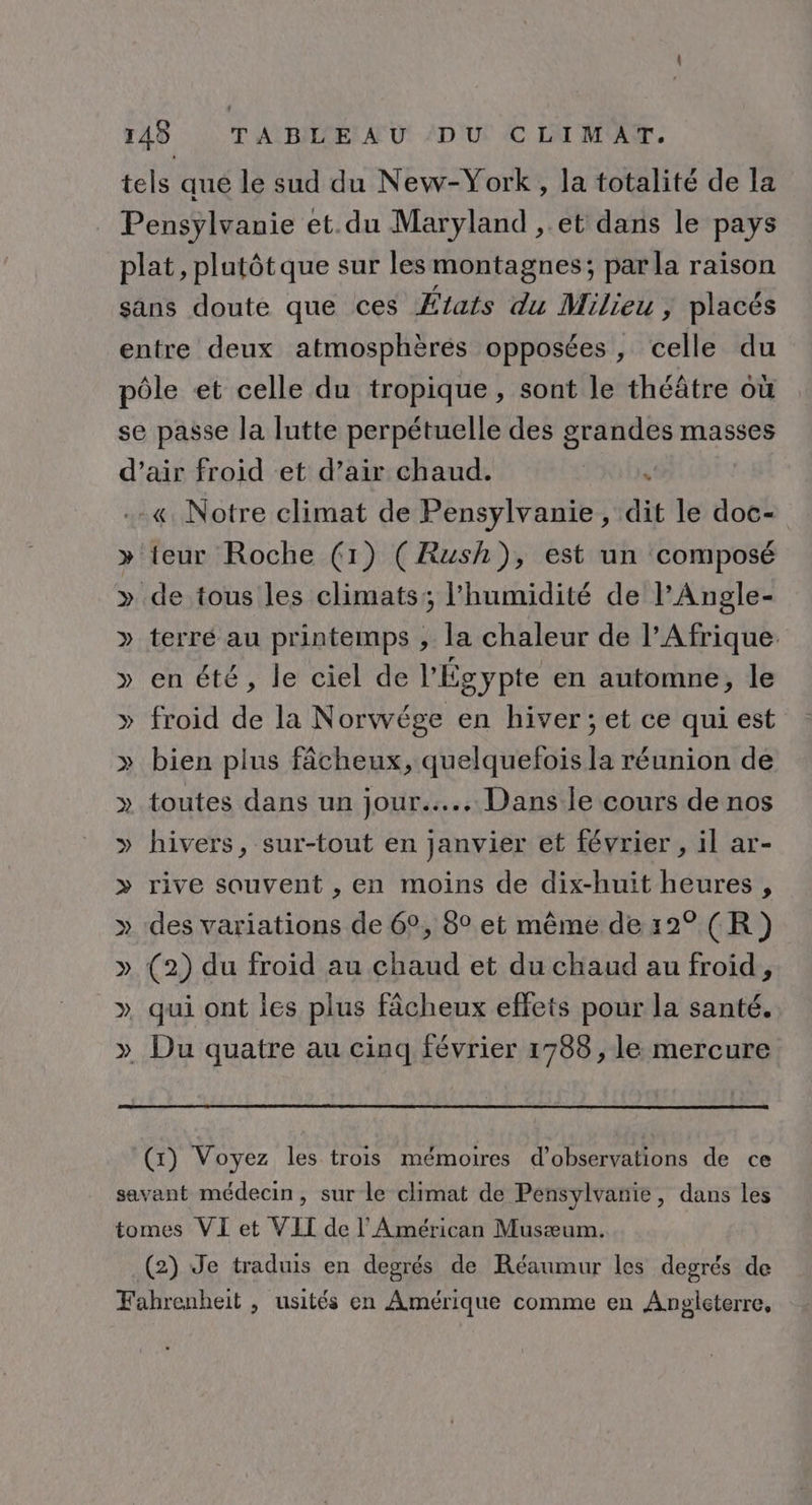 tels que le sud du New-York, la totalité de la Pensylvanie et.du Maryland , et dans le pays plat, plutôt que sur lesmontagnes; parla raison sans doute que ces États du Milieu ; placés entre deux atmosphères opposées, celle du pôle et celle du tropique, sont le théâtre où se passe la lutte perpétuelle des raie masses d'air froid et d’air chaud. ‘ .-«. Notre climat de Pensylvanie, dit le doc- » teur Roche (1) (Rush), est un composé » de tous les climats; l'humidité de lAngle- » terré au printemps , la chaleur de l'Afrique. » en été, le ciel de l'Égypte en automne, le froid de la Norwége en hiver; et ce qui est » bien plus fâcheux, quelquefois la réunion de » toutes dans un jour... Dans le cours de nos » hivers, sur-tout en janvier et février , il ar- &gt;» rive souvent , en moins de dix-huit heures, » des variations de 6°, 8° et même de12° (R) » (2) du froid au chaud et du chaud au froid, ». qui ont les plus fâcheux effets pour la santé. » Du quatre au cinq février 1788, le mercure Y (x) Voyez les trois mémoires d'observations de ce savant médecin, sur le climat de Pensylvanie, dans les tomes VI et VII de l'Américan Musæum. (2) Je traduis en degrés de Réaumur les degrés de Fahrenheit , usités en Amérique comme en Angleterre,