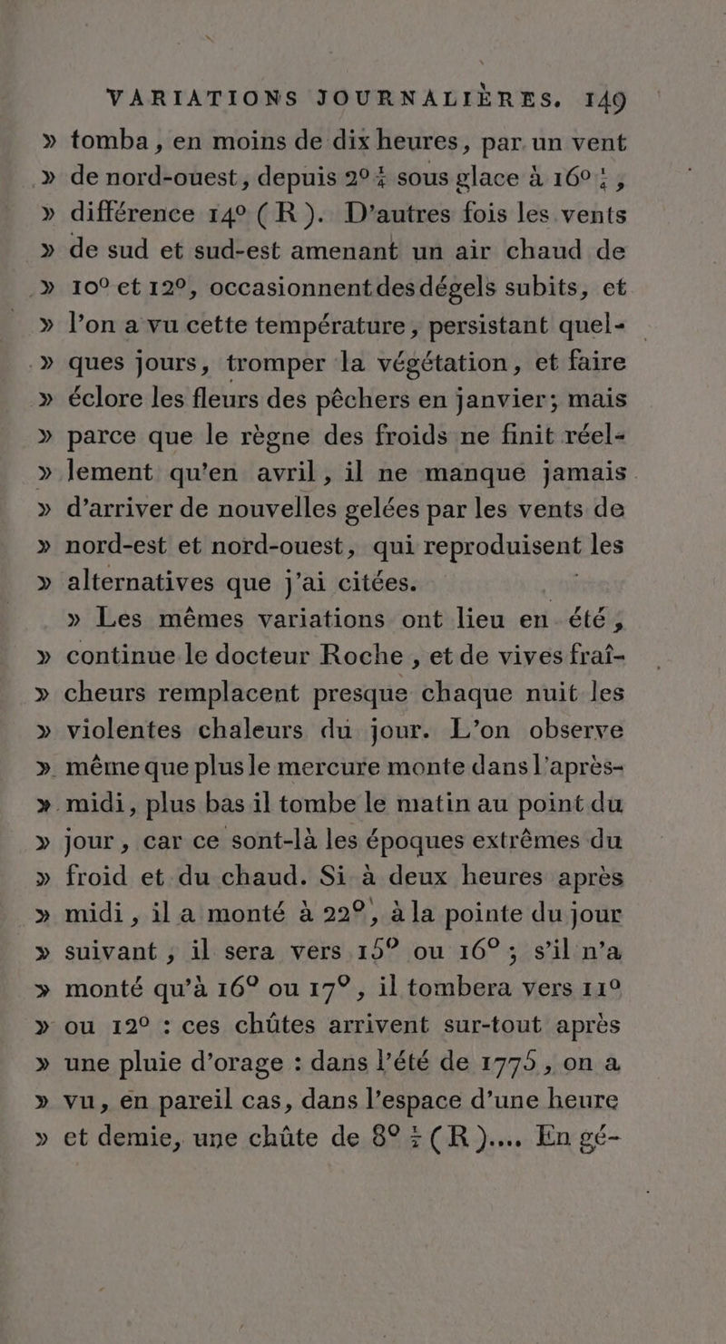 tomba , en moins de dix heures, par un vent de nord-ouest, depuis 204 sous glace à 160: , différence 14° (R). D’autres fois les ts de sud et sud-est amenant un air chaud de 10° et 12°, occasionnentdes dégels subits, et l’on a vu cette température , persistant quel- ques jours, tromper la végétation, et faire éclore les fleurs des péchiesés en janvier; mais parce que le règne des froids ne finit réel- lement qu’en avril, il ne manque jamais d’arriver de nouvelles gelées par les vents de nord-est et nord-ouest, qui repradnigent les alternatives que j'ai citées. ; » Les mêmes variations ont lieu en été, continue le docteur Roche , et de vives frat- cheurs remplacent presque chaque nuit les violentes chaleurs du jour. L’on observe jour , car ce sont-là les époques extrêmes du froid et du chaud. Si à deux heures après midi , il a monté à 22°, à la pointe du jour suivant ; il sera vers 15° ou 16° ; s’il n’a monté qu’à 16° ou 17°, il tombera vers 11° ou 12° : ces chüûtes arrivent sur-tout après une pluie d’orage : dans l’été de 1775, on a vu, en pareil cas, dans l’espace d’une heure et demie, une chûte de 8°: (R)... En gé-