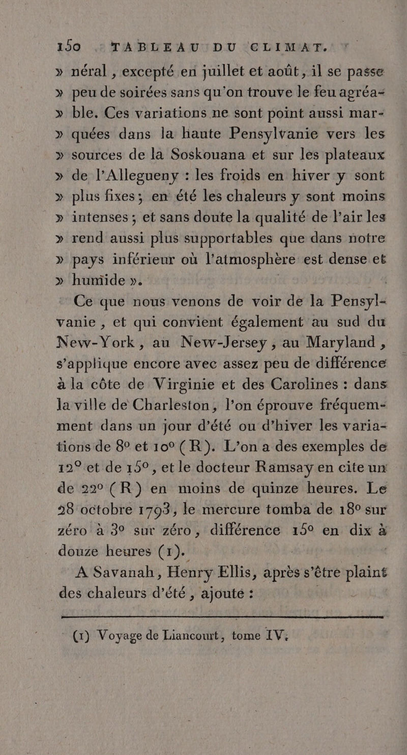 » néral , excepté en juillet et août, il se passe » peu de soirées sans qu'on trouve le feu agréa- » ble. Ces variations ne sont point aussi mar- » quées dans la haute Pensylvanie vers les » sources de la Soskouana et sur les plateaux » de l’Allegueny : les froids en hiver y sont » plus fixes; en été les chaleurs y sont moins » intenses ; et sans doute la qualité de l'air les » rend aussi plus supportables que dans notre » pays inférieur où l’atmosphère est dense et » humide ». | | Ce que nous venons de voir de la Pensyl- vanie , et qui convient également au sud du New-York, au New-Jersey , au Maryland, s’applique encore avec assez peu de différence à la côte de Virginie et des Carolines : dans la ville de Charleston, l’on éprouve fréquem- ment dans un jour d’été ou d’hiver les varia- tions de 8° et 10 (R). L’on a des exemples de 12° et de 159, et le docteur Ramsay en cite un de 22° (R}) en moins de quinze heures. Le 28 octobre 1703, le mercure tomba de 18° sur zéro à 39 sur zéro, différence 15° en dix à douze heures (1). | À Savanah, Henry Ellis, après s’êtré plaint des chaleurs d’été , ajouté : ; | (x) Voyage de Liancowrt, tome IV.