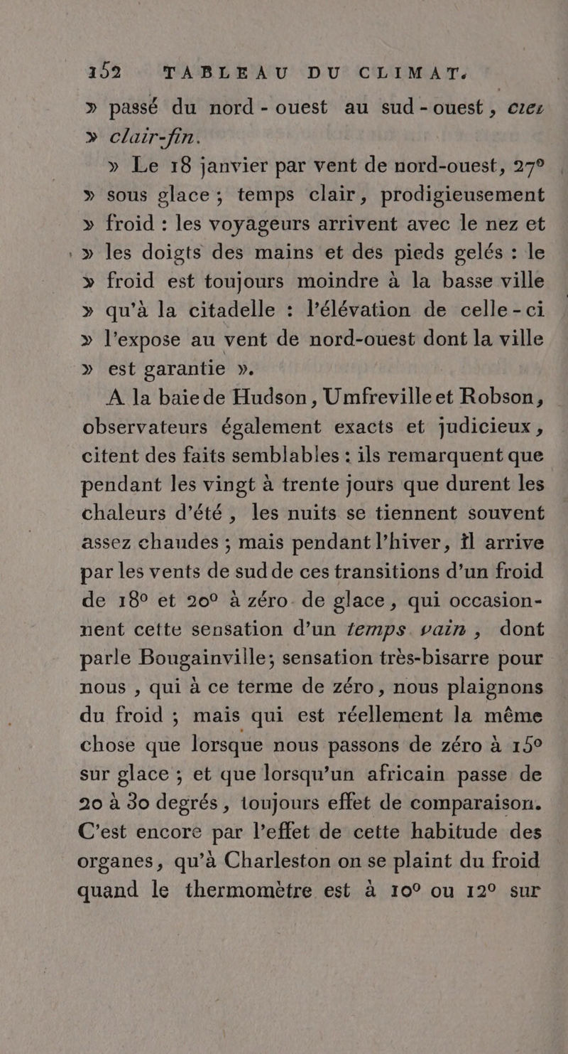 » passé du nord-ouest au sud-ouest, ces &gt;» clair-fin. » Le 18 janvier par vent de nord-ouest, 27° » sous glace ; temps clair, prodigieusement » froid : les voyageurs arrivent avec le nez et &gt;» les doigts des mains et des pieds gelés : le » froid est toujours moindre à la basse ville » qu’à la citadelle : l'élévation de celle-ci » l’expose au vent de nord-ouest dont la ville » est garantie ». À la baie de Hudson, Umfrevilleet Robson, observateurs également exacts et judicieux, citent des faits semblables : ils remarquent que pendant les vingt à trente jours que durent les chaleurs d’été , les nuits se tiennent souvent assez chaudes ; mais pendant l'hiver, il arrive par les vents de sud de ces transitions d’un froid de 18° et 20° à zéro. de glace, qui occasion- nent cette sensation d’un Zemps. vain , dont parle Bougainviile; sensation très-bisarre pour nous , qui à ce terme de zéro, nous plaignons du froid ; mais qui est réellement la même chose que lorsque nous passons de zéro à 15° sur glace ; et que lorsqu'un africain passe de 20 à 30 degrés, toujours effet de comparaison. C'est encore par l'effet de cette habitude des organes, qu’à Charleston on se plaint du froid quand le thermomètre est à 10° ou 12° sur