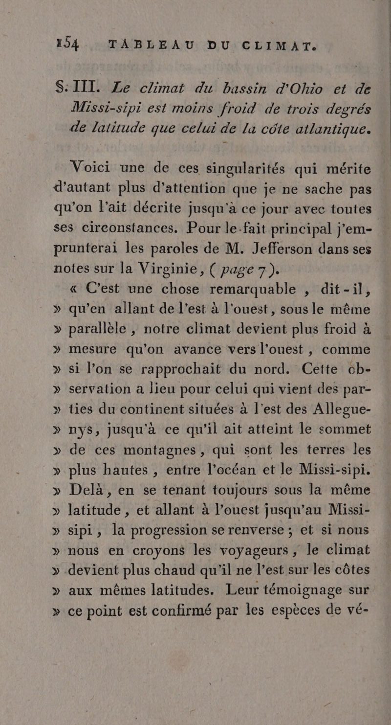 Missi-sipi est moins froid de trois degrés Voici une de ces singularités qui mérite » « C’est une chose remarquable , dit-il, qu’en allant de l’est à l'ouest, sous le même parallèle , notre climat devient plus froid à mesure qu'on avance vers l’ouest , comme si l’on se rapprochait du nord. Cette ob- servation a lieu pour celui qui vient des par- ties du continent situées à l'est des Allegue- nys, jusqu'à ce qu'il ait atteint le sommet de ces montagnes, qui sont les terres les plus hautes , entre l'océan et le Missi-sipi. Delà , en se tenant toujours sous la même latitude , et allant à l’ouest jusqu’au Missi- sipi, la progression se renverse ; et si nous nous en croyons les voyageurs, le climat devient plus chaud qu'il ne l’est sur les côtes aux mêmes latitudes. Leur témoignage sur ce point est confirmé par les espèces de vé-