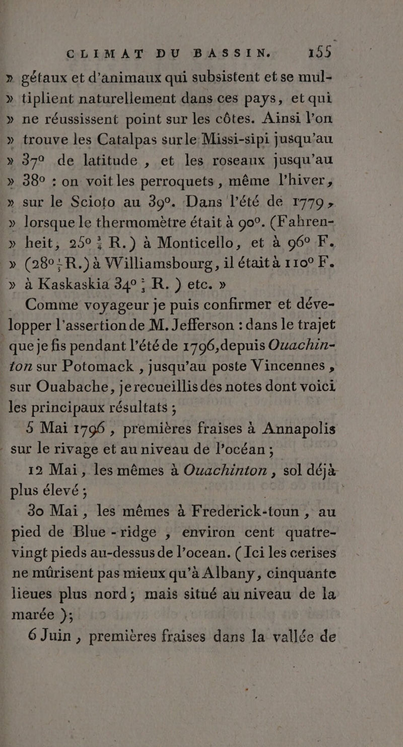 » gétaux et d'animaux qui subsistent et se mul- » tiplient naturellement dans ces pays, et qui » ne réussissent point sur les côtes. Ainsi l’on » trouve les Catalpas surle Missi-sipi jusqu’au » 370 de latitude , et les roseaux jusqu’au 38° : on voit les perroquets , même l'hiver, » sur le Scioto au 39°. Dans l’été de r779, » lorsque le thermomètre était à 90°. (Fahren- » heit, 2505 R.) à Monticello, et à 96° F. _» (280:R.) à Williamsbourg, il était à 1100 F. » à Kaskaskia 340 : R. ) etc. » Comme voyageur je puis confirmer et déve- _ lopper l’assertion de M. Jefferson : dans le trajet . queje fis pendant l’été de 1796,depuis Ouachin- ton sur Potomack , jusqu’au poste Vincennes , sur Ouabache, jerecueillis des notes dont voici les principaux résultats ; 5 Mai 1796 , premières fraises à Annapolis - sur le rivage et au niveau de l’océan; 12 Mai, les mêmes à Ouachinton , sol déjà plus élevé ; p | 30 Mai , les mêmes à Frederick-toun , au pied de Blue -ridge ; environ cent quatre- vingt pieds au-dessus de l’ocean. ( Ici les cerises ne müûrisent pas mieux qu’à Albany, cinquante lieues plus nord; mais situé au niveau de la marée }; 6 Juin , premières fraises dans la vallée de :Ÿ