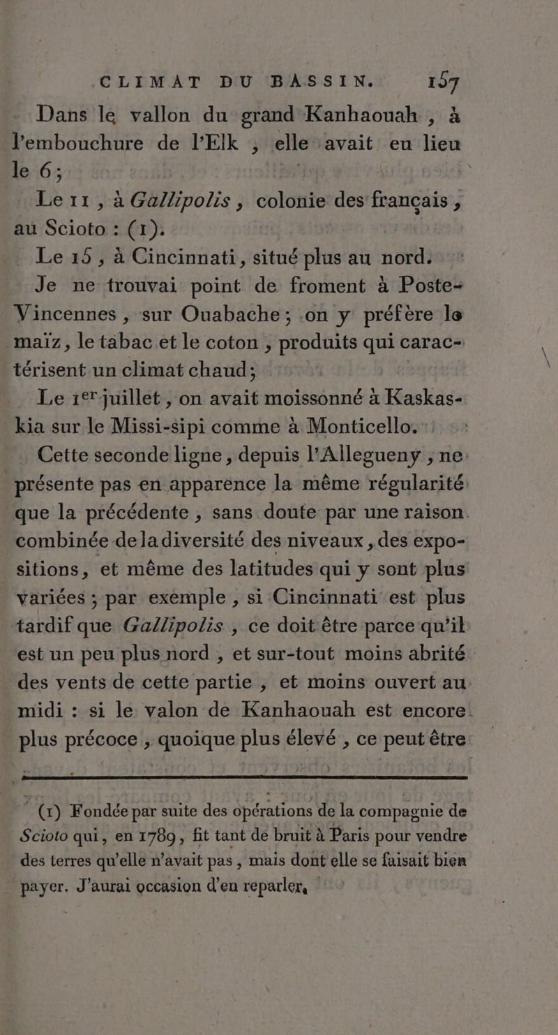 Dans le vallon du grand Kanhaouah , à l'embouchure de l’'EIk , elle avait eu lieu le 6;. ( Le 11, à Ga/lipolis , colonie des francais, au Scioto : (1). Le 15 , à Cincinnati, situé plus au nord. Je ne trouvai point de froment à Poste- Vincennes , sur Ouabache ; on y préfère le maïz, le tabac et le coton , produits qui carac- térisent un climat chaud; | Le 1%juillet , on avait moissonné à Kaskas- kia sur le Missi-sipi comme à Monticello. Cette seconde ligne , depuis l’Allegueny ; ne: _ présente pas en apparence la même régularité. que la précédente , sans doute par une raison. combinée dela diversité des niveaux , des expo- sitions, et même des latitudes qui y sont plus variées ; par exemple , si Cincinnati est plus tardif que Gallipolis , ce doit être parce qu’il est un peu plus nord , et sur-tout moins abrité des vents de cette partie , et moins ouvert au midi : si le valon de Kanhaouah est encore: plus précoce ; quoique plus élevé , ce peut être | (x) Fondée par suite des opérations de la compagnie de Scioto qui, en 1789, fit tant de bruit à Paris pour vendre des terres qu’elle n'avait pas , mais dont elle se faisait bien payer. J'aurai occasion d'en reparler,