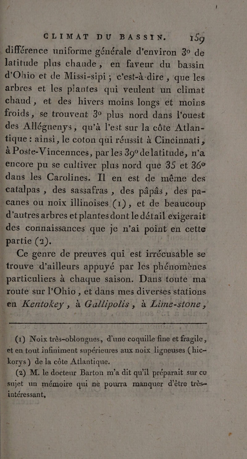 différence uniforme générale d'environ 3° de latitude plus chaude, en faveur du bassin d’'Ohio et de Missi-sipi ; c'est-à-dire , que les arbres et les plantes qui veulent un climat chaud , et des hivers moins longs et moins froids, se trouvent 30 plus nord dans l’ouest des Alléguenys, qu’à l'est sur la côte Atlan- tique : ainsi, le coton qui réussit à Cincinnati, à Poste-Vincennces, par les 39° delatitude, n’a encore pu se cultiver plus nord que 35 et 36° dans les Carolines. Il en est de même des catalpas , des sassafras , des pâpâs, des pa- - canes ou noix illinoises (1), et de beaucoup d’autres arbres et plantes dont le détail exigerait des connaissances que je n’ai point en cette partie (2). din Ce genre de preuves qui est irrécusable se trouve d’ailleurs appuyé par les phénomènes particuliers à chaque saison. Dans toute ma . route sur l'Ohio, et dans mes diverses stations en Kentokey , à Gallipolis, à Lime-stone  (1) Noix très-oblongués, d'une coquille fine et fragile, et en tout infiniment supérieures aux noix Jligneuses (hic- korys) de la côte Atlantique. (2) M. le docteur Barton m’a dit qu’il préparait sur ce sujet un mémoire qui ne pourra manquer d'être très- intéressant,