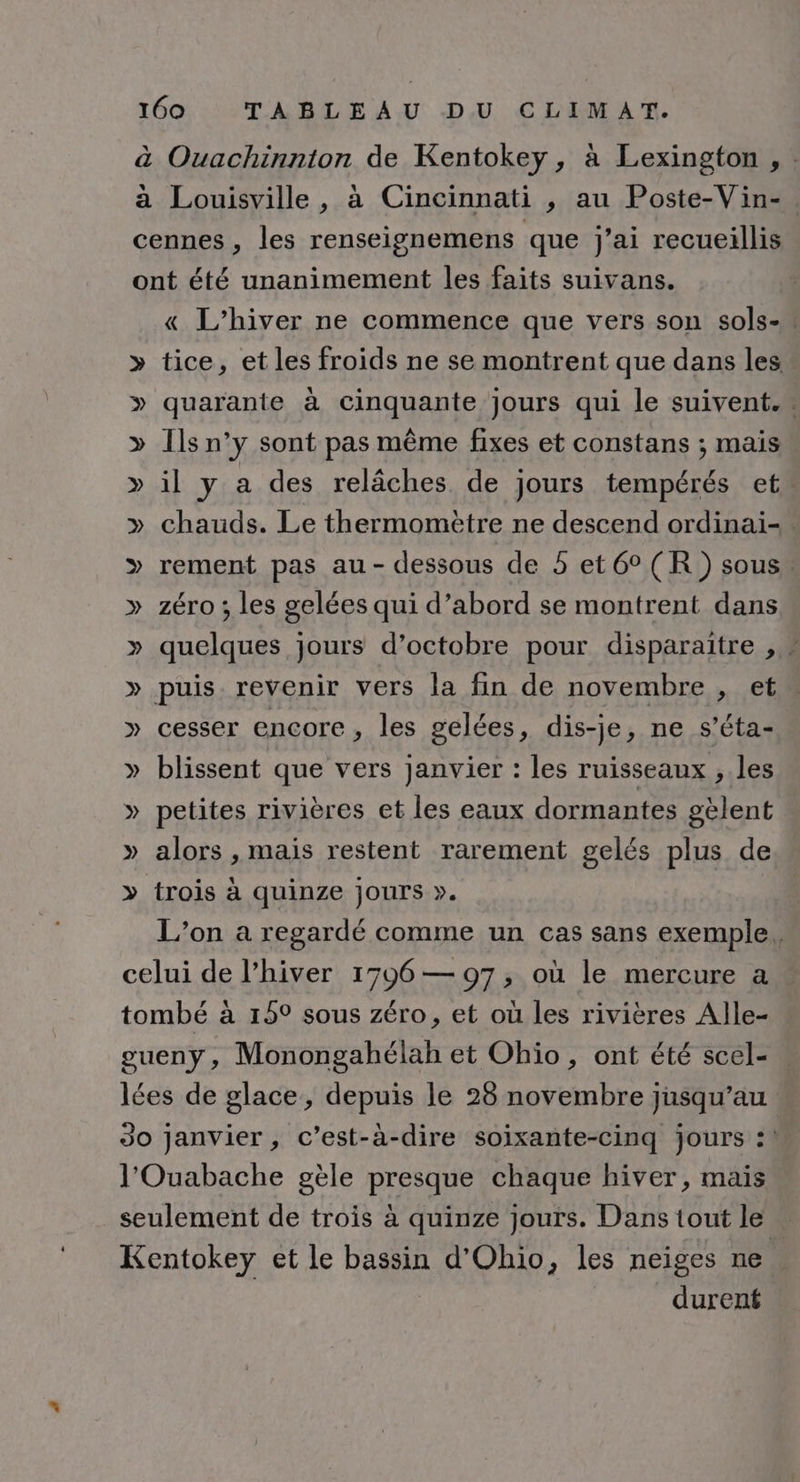 à Ouachinnton de Kentokey , à Lexington , : à Louisville, à Cincinnati , au Poste-Vin-. cennes , les renseignemens que j'ai recueillis ont été unanimement les faits suivans. « L'hiver ne commence que vers son sols-, » tice, et les froids ne se montrent que dans les » quarante à cinquante jours qui le suivent. » Ils n’y sont pas même fixes et constans ; mais » il y a des relâches de jours tempérés et » chauds. Le thermomètre ne descend ordinai-. &gt;» rement pas au- dessous de 5 et6°(R ) sous. » zéro; les gelées qui d’abord se montrent dans » quelques jours d'octobre pour disparaitre , * » puis. revenir vers la fin de novembre , et » cesser encore, les gelées, dis-je, ne s’éta- » blissent que vers janvier : les ruisseaux , les » petites rivières et les eaux dormantes gèlent » alors , mais restent rarement gelés plus de » trois à quinze jours ». L'on a regardé comme un cas sans exemple. celui de l'hiver 1796 — 97, où le mercure a tombé à 159 sous zéro, et où les rivières Alle- gueny, Monongahélah et Ohio, ont été scel- lées de glace, depuis le 26 novembre jusqu’au Jo janvier, c’est-à-dire soixante-cinq jours :! l'Ouabache gèle presque chaque hiver, mais seulement de trois à quinze jours. Dans tout le Kentokey et le bassin d'Ohio, les neiges ne durent