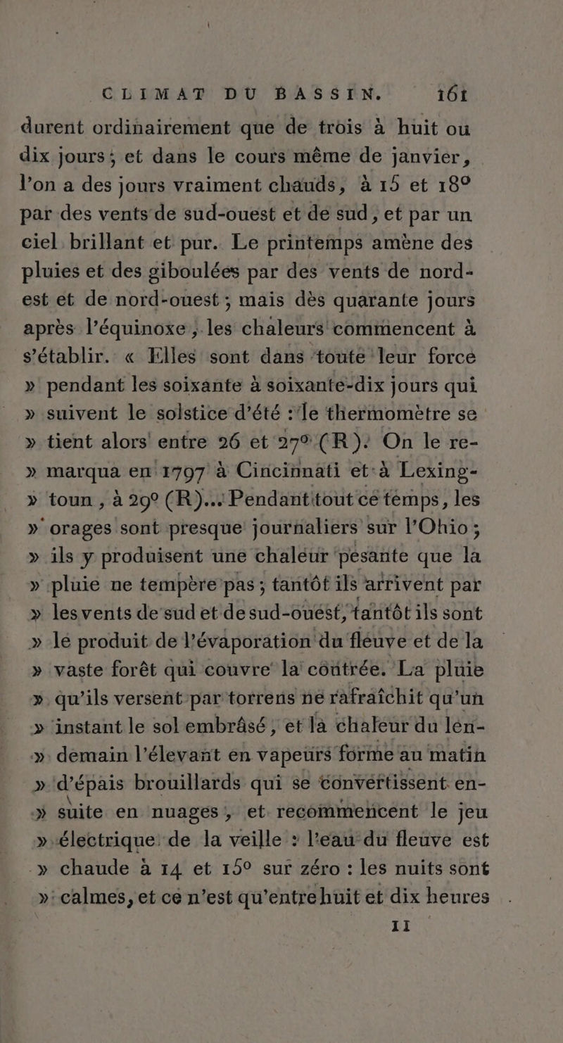 » ) LA » » pendant les soixante à soixante-dix jours qui suivent le solstice d’été :'le thermomètre se tient alors entre 26 et 272 (R): On le re- marqua en 1797 à Cincinnati et-à Lexing- toun , à 29° (R)... Pendantitout ce témps, les ils y produisent une chaléur ‘pesante que là les vents de sud et de sud-ouést, tantôt ils sont le produit de l’évaporation du fleuve et de la vaste forêt qui couvre’ la contrée. La pluie 9 D &gt; . Ÿ 2 4 demain l’élevañt en vapeurs forme au matin d’épais brouillards qui se Convertissent en- suite en nuages, et recommencent le jeu chaude à 14 et 15° sur zéro : les nuits sont calmes, et ce n’est qu'entrehuit et dix heures 11