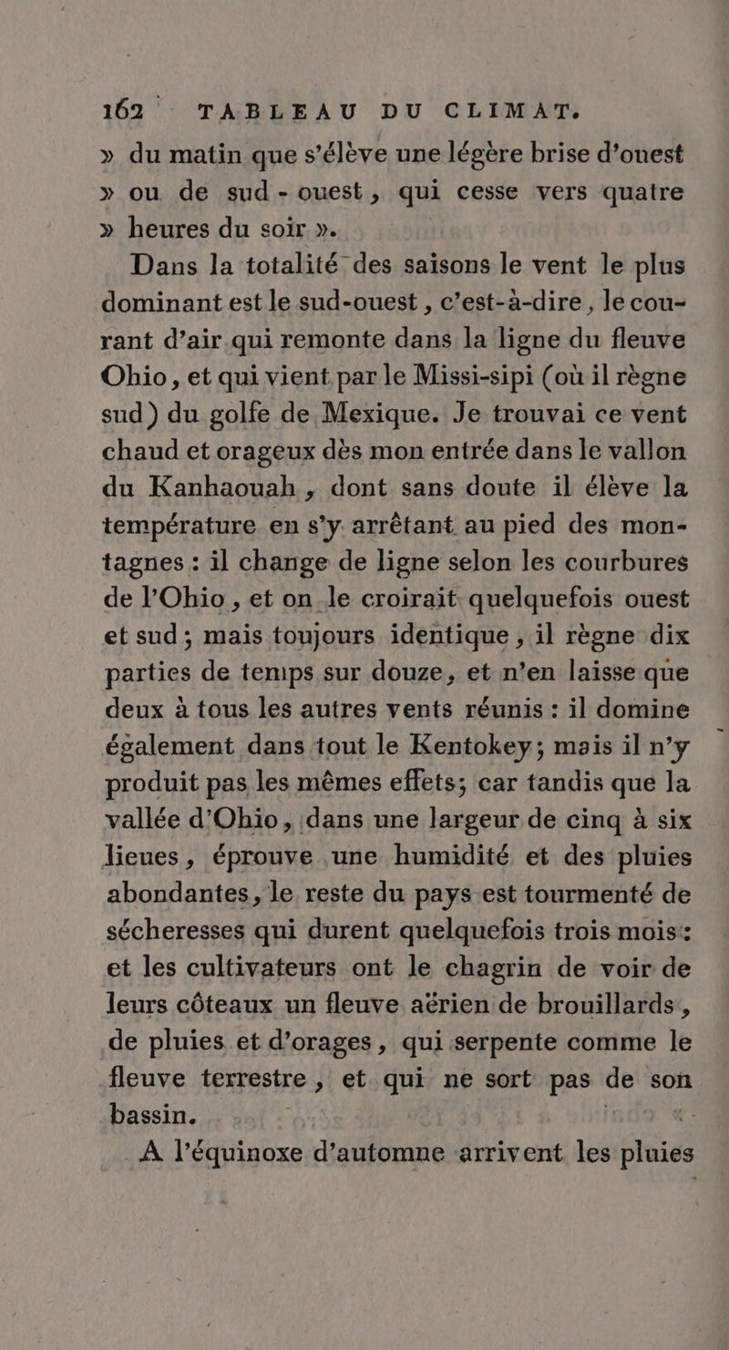» du matin que s'élève une légère brise d’onest » ou de sud - ouest , qui cesse vers quatre » heures du soir ». Dans la totalité des saisons le vent le plus dominant est le sud-ouest , c’est-à-dire , le cou- rant d’air qui remonte dans la ligne du fleuve Ohio, et qui vient par le Missi-sipi (où il règne sud ) du golfe de Mexique. Je trouvai ce vent chaud et orageux dès mon entrée dans le vallon du Kanhaouah , dont sans doute il élève la température en s’y. arrêtant au pied des mon- tagnes : il change de ligne selon les courbures de l'Ohio, et on le croirait quelquefois ouest et sud; mais toujours identique , il règne dix parties de temps sur douze, et n’en laïsse:que deux à tous les autres vents réunis : il domine également dans tout le Kentokey; mais il n’y produit pas les mêmes effets; car tandis que la vallée d'Ohio, dans une largeur de cinq à six lieues, éprouve une humidité et des pluies abondantes, le reste du pays est tourmenté de sécheresses qui durent quelquefois trois mois: et les cultivateurs ont le chagrin de voir de leurs côteaux un fleuve aérien de brouillards,, de pluies et d’orages, qui serpente comme le fleuve terrestre , et qui ne sort pas de son bassin. | | À l'équinoxe d'automne arrivent les SÉ