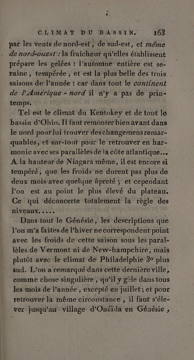 par les vents de nord-est, de sud-est, et méme de nord-ouest: la fraicheur qu’elles établissent prépare les pelées : l'autonine entière est se- raine , tempérée , ét ést la plus belle des trois | saisons de l’année : car dans tout le continent de l'Amérique - nord il à ré a pas de prin- temps: Tel'est lé climat du Kufiokèy et de tout le bassin d'Ohio. I faut remonter bien avant dans le nord pour lui trouver deschaängemens remar- quablés, et sur-tout pour le retrouver en har- monie avec ses parallèles de la côte atlantique. À la hauteur de Niagara même, ilest encore si tempéré, que les froids ne durent pas plus de deux mois’avec quelque âpreté ; et cependant l’on est au point le plus élevé du plateau. Ce qui déconcerte totalement la règle des niveaux. .... Dans tout le Génésie, les descriptions que l’on m'a faites de l’hiver ne correspondent point avec les froids de cette saison sous les paral- lèles de Vermont ni de New-hampchire, mais plutôt avec le climat de Philadelphie 3° plus sud. L’on a remarqué dans cette dernière ville, comme chose singulière , qu’il y gèle dans tous les mois de l’année , excepté en juillet; et pour retrouver la même circonstance , il faut s’éle- ver jusqu’au village d’Onéïda en Génésie ,