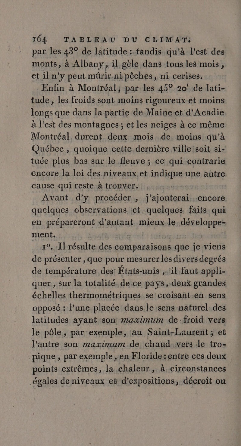 par les 43° de latitude: tandis qu'à l’est des monts, à Albany, il géle dans tous les mois, et il n’y peut mûrir.ni pêches, ni cerises. Enfin à Montréal, par les 45° 20° de lati- tude, les froids sont moins rigoureux et moins longs-que dans la partie de Maine et d’Acadie à l’est des montagnes; et les neiges à ce même Montréal durent deux mois de moins qu’à Québec , quoique cette dernière ville 'soit si- tuée plus bas sur le fleuve ; ce qui contrarie encore la loi des niveaux et indique-une autre cause qui reste à trouver. Avant d’y procéder , j'ajouterai «encore quelques observations. et quelques, faits qui en prépareront d'autant mieux le. développe- ment. | 19 RE | 10. Il résulte des comparaisons que je viens de présenter , que pour mesurer les divers degrés de température des: États-unis il faut appli- quer , sur la totalité. de ce pays,-deux grandes échelles thermométriques se croisant en sens opposé : l’une placée dans le sens naturel des latitudes ayant son maximum de :froid vers le pôle, par exemple, ‘au Saint-Laurent ; et l'autre son maximum de chaud vers Je tro- pique, par exemple, en Floride: entre ces deux points extrêmes, la chaleur, à circonstances égales de niveaux et d'expositions, décroit ou