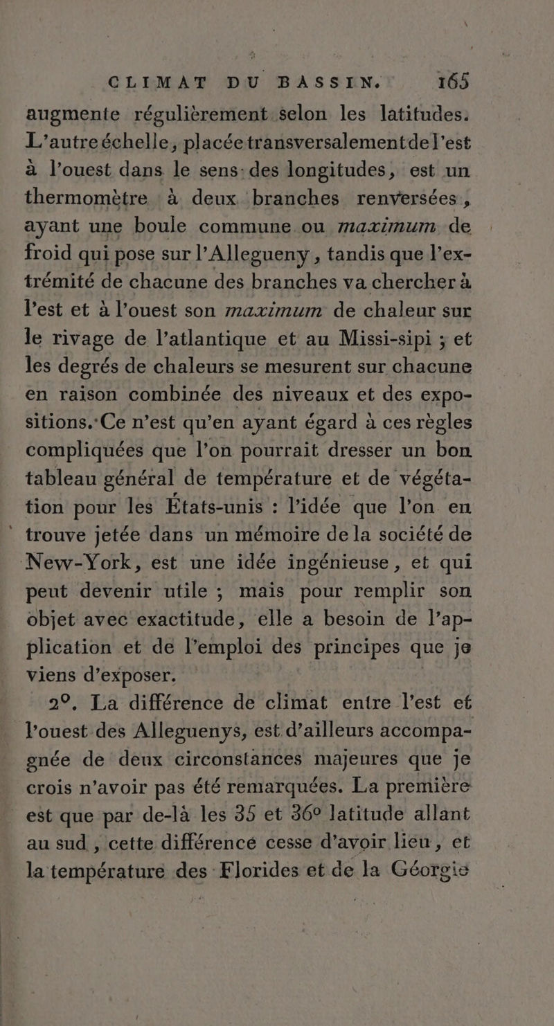 augmente régulièrement selon les latitudes. L’autreéchelle, placéetransversalementde l’est à l’ouest dans le sens: des longitudes, est un thermomètre : à deux branches renversées , ayant une boule commune ou maximum de froid qui pose sur l’Allegueny , tandis que l’ex- trémité de chacune des branches va chercher à l’est et à l’ouest son maximum de chaleur sur le rivage de l’atlantique et au Missi-sipi ; et les degrés de chaleurs se mesurent sur chacune en raison combinée des niveaux et des expo- sitions.Ce n’est qu’en ayant égard à ces règles compliquées que l’on pourrait dresser un bon tableau général de température et de végéta- tion pour les États-unis : l’idée que l’on en trouve jetée dans un mémoire de la société de New-York, est une idée ingénieuse, et qui peut devenir utile ; mais pour remplir son objet avec exactitude, elle a besoin de l'ap- plication et de l’emploi des principes que je viens d'exposer. 29, La différence de climat entre l’est ef l’ouest des Alleguenys, est d’ailleurs accompa- gnée de deux circonstances majeures que Je crois n’avoir pas été remarquées. La première est que par de-là les 35 et 36° latitude allant au sud , cette différencé cesse d’avoir lieu, et la température des Florides et de la Géorgie
