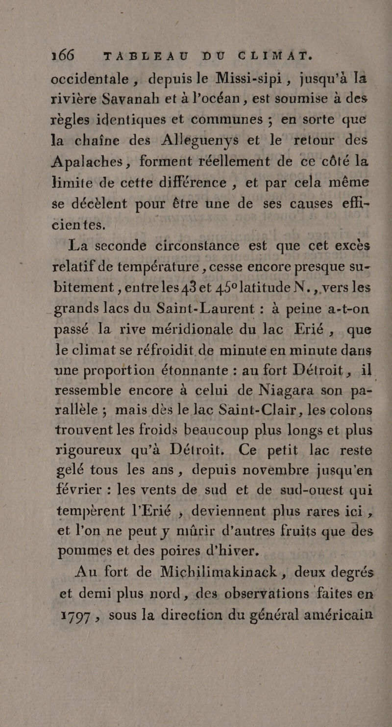 occidentale , depuis le Missi-sipi, jusqu’à [a rivière Savanah et à l’océan, est soumise à des règles identiques et communes ; en sorte que la chaîne des Alléguenys et le retour des ÂApalaches, forment réellement de ce côté la limite de cette différence , et par cela même se décèlent pour être une de ses causes effi- cientes. | La seconde circonstance est que cet excès relatif de température , cesse encore presque su- bitement , entreles43 et 450°latitude N. , vers les grands lacs du Saint-Laurent : à peine a-t-on passé la rive méridionale du lac Erié, que le climat se réfroidit de minute en minute dans une proportion étonnante : au fort Détroit, il ressemble encore à celui de Niagara son pa- rallèle ; mais dès le lac Saint-Clair, les colons trouvent les froids beaucoup plus longs et plus rigoureux qu’à Détroit. Ce petit lac reste gelé tous les ans, depuis novembre jusqu'en février : les vents de sud et de sud-ouest qui tempèrent l'Erié ; deviennent plus rares ici, et l’on ne peut y mûrir d’autres fruits que des pommes et des poires d'hiver. Au fort de Michilimakinack, deux degrés et demi plus nord, des observations faites en 1797 , sous la direction du général américain