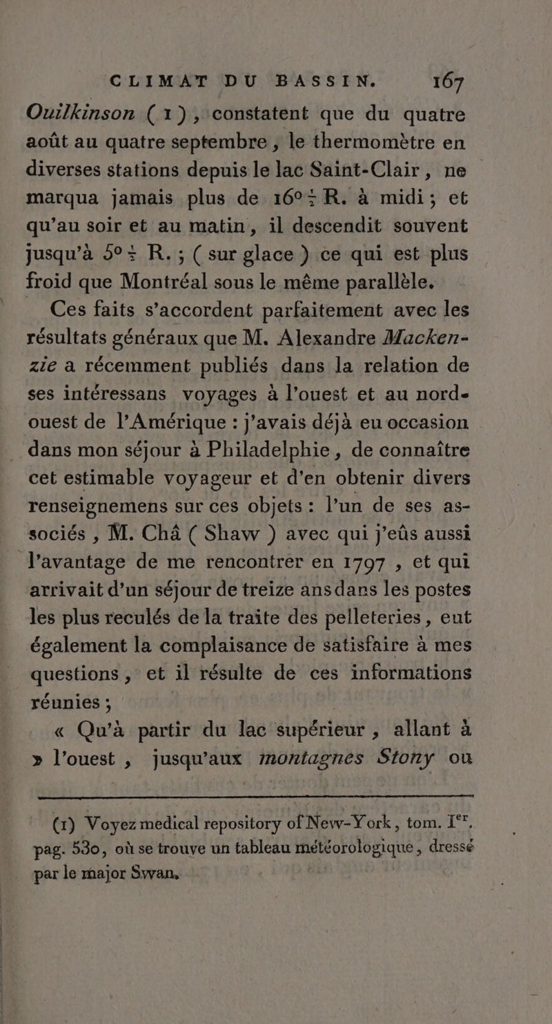 Ouilkinson (1), constatent que du quatre août au quatre septembre , le thermomètre en diverses stations depuis le lac Saint-Clair, ne marqua jamais plus de 16°: R. à midi; et qu’au soir “ue au matin, il descendit souvent jusqu’à 5°: R.; ( sur glace ) ce qui est plus froid que Montréal sous le même parallèle. _ Ces faits s’accordent parfaitement avec les résultats généraux que M. Alexandre Macken- zie a récemment publiés dans la relation de ses intéressans voyages à l’ouest et au nord- ouest de l'Amérique : j'avais déjà eu occasion dans mon séjour à Philadelphie, de connaître cet estimable voyageur et d’en obtenir divers renseignemens sur ces objets : l’un de ses as- sociés , M. Châ ( Shaw ) avec qui j’eûs aussi l'avantage de me rencontrer en 1797 , et qui arrivait d’un séjour de treize ans dars les postes les plus reculés de la traite des pelleteries, eut également la complaisance de satisfaire à mes questions , et il résulte de ces informations réunies ; « Qu’à partir du lac slipérieur ; allant à » l’ouest , jusqu'aux montagnes Stony ou (x) Voyez medical repository of New-York, tom. I°. pag. 530, où se trouve un tableau à: 4 GER dressé par le major Swan,