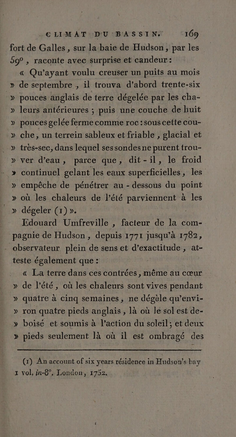 fort de Galles , sur la baie de Hudson, par les 59 , raconte avec surprise et candeur: « Qu’ayant voulu creuser un puits au mois » de septembre , il trouva d’abord trente-six _» pouces anglais de terre dégelée par les cha- » leurs antérieures ; puis une couche de huit » pouces gelée ferme comme roc: sous cette cou- » che, un terrein sableux et friable , glacial et » très-sec, dans lequel sessondesne purent trou- » ver d’eau, parce que, dit-il, le froid &gt; continuel gelant les eaux superficielles, les » empêche de pénétrer au - dessous du point » où les chaleurs de l’été parviennent à les » dégeler (1) ». | Edouard Umfreville , facteur de la com- pagnie de Hudson , depuis 1771 jusqu’à 1782, observateur plein de sens et d’exactitude, at- teste également que: | « La terre dans ces contrées , même au cœur » de l'été, où les chaleurs sont vives pendant » quatre à cinq semaines, ne dégèle qu’envi- ron quatre pieds anglais , là où le sol est de- boisé et soumis à l’action du soleil; et deux pieds seulement là où il est ombragé des Y Y Y (1) An account of six years résidence in Hudson’s bay 1 vol, ën-8°, London, 1752.
