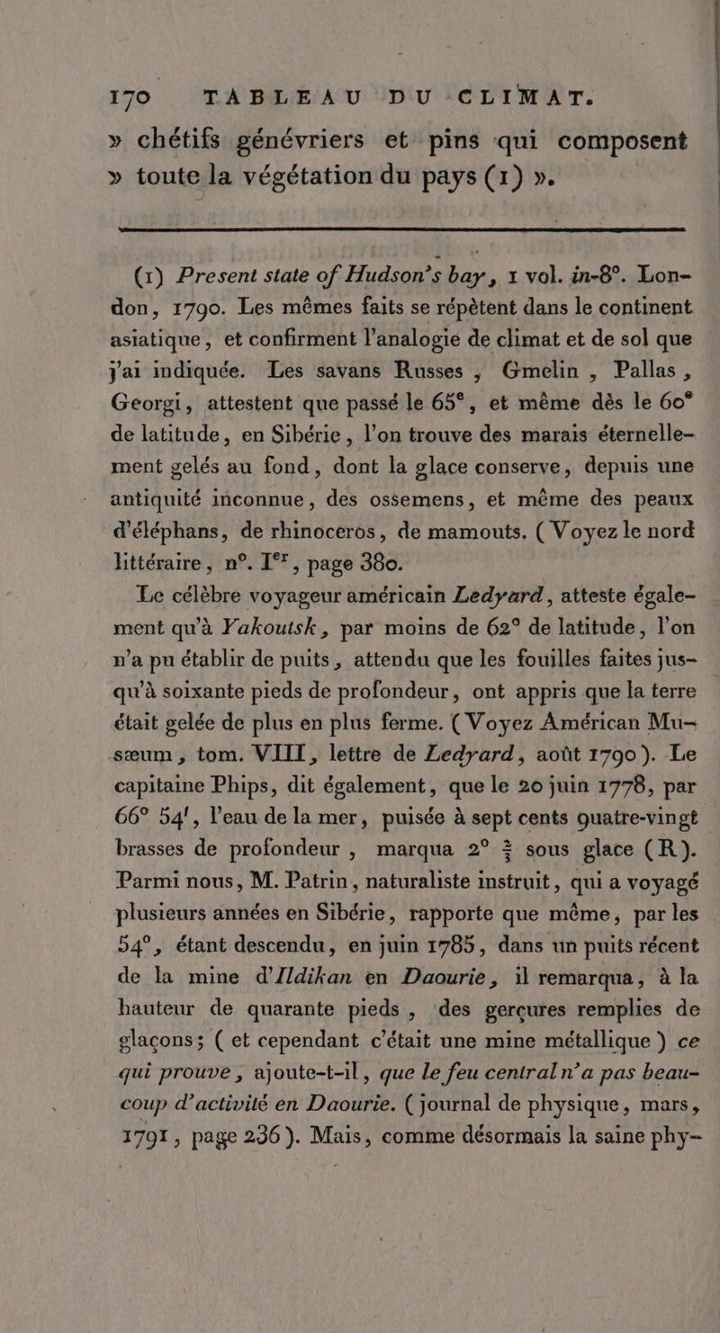 » chétifs génévriers et pins qui composent » toute la végétation du pays (1) ». (1) Present state of Hudson’s bay, x vol. in-8°. Lon- don, 1790. Les mêmes faits se répètent dans le continent asiatique, et confirment l’analogie de climat et de sol que J'ai indiquée. Les savans Russes ,; Gmelin , Pallas, Georgi, attestent que passé le 65°, et même dès le 60° de latitude, en Sibérie , l’on trouve des marais éternelle- ment gelés au fond, dont la glace conserve, depuis une antiquité inconnue, des ossemens, et même des peaux d’éléphans, de rhinoceros, de mamouts. ( Voyez le nord littéraire, n°. If, page 380. Le célèbre voyageur américain Ledyard, atteste égale- ment qu'à Fakouisk, par moins de 62° de latitude, l’on m'a pu établir de puits, attendu que les fouilles faites jus- qu’à soixante pieds de profondeur, ont appris que la terre était gelée de plus en plus ferme. ( Voyez Américan Mu- sæum, tom. VIIT, lettre de Zedyard, août 1790). Le capitaine Phips, dit également, que le 20 juin 1778, par 66° 54!, l’eau de la mer, puisée à sept cents guatre-vingt brasses de profondeur , marqua 2° ? sous glace (R). Parmi nous, M. Patrin, naturaliste instruit, qui a voyagé plusieurs années en Sibérie, rapporte que même, par les 54°, étant descendu, en juin 1785, dans un puits récent de la mine d’Zldikan en Daourie, il remarqua, à la hauteur de quarante pieds , des gerçures remplies de glaçons; ( et cependant c'était une mine métallique ) ce qui prouve , ajoute-t-il, que Le feu centraln’a pas beau- coup d'activité en Daourie. (journal de physique, mars, 1791, page 236). Mais, comme désormais la saine phy-