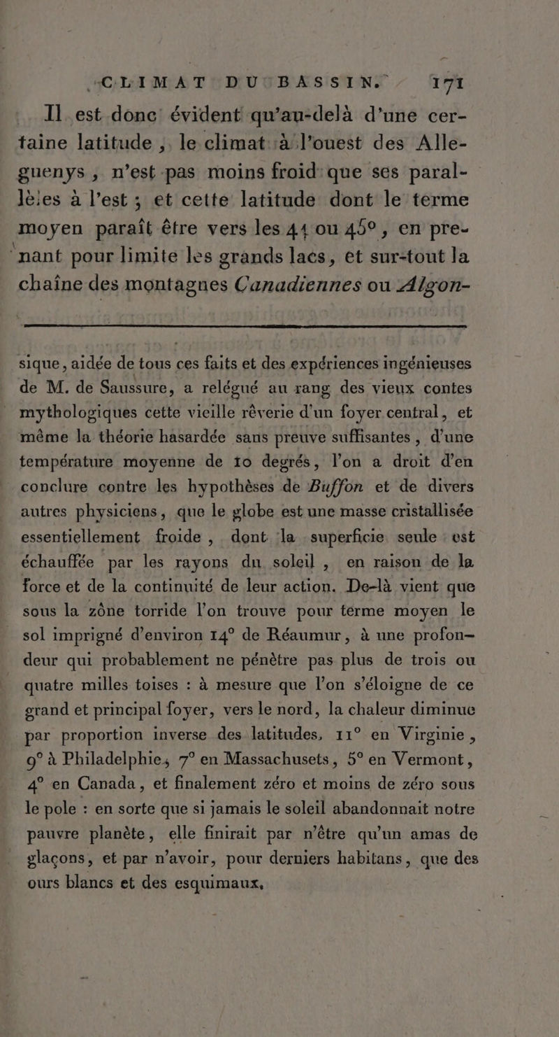 Il_est donc évident qu’au-delà d’une cer- taine latitude ;. le climat :à l’ouest des Alle- guenys , n’est pas moins froid que ses paral- Jèies à l’est ; et cette latitude dont le terme moyen paraît être vers les 44 ou 45°, en pre- ‘nant pour limite les grands lacs, et sur-tout la chaîne des montagnes Canadiennes où Algon- sique , aidée de tous ces faits et des expériences ingénieuses de M. de Saussure, a relégué au rang des vieux contes mythologiques cette vieille rêverie d’un foyer central, et même la théorie hasardée sans preuve suffisantes , d’une température moyenne de 10 degrés, l’on a droit d'en conclure contre les hypothèses de Buffon et de divers autres physiciens, que le globe est une masse cristallisée essentiellement froide , dont la superficie, seule : est échauffée par les rayons du soleil , en raison de la force et de la continuité de leur action. De-là vient que sous la zône torride l'on trouve pour térme moyen le sol imprigné d’environ 14° de Réaumur, à une profon- deur qui probablement ne pénètre pas plus de trois ou quatre milles toises : à mesure que l’on s'éloigne de ce grand et principal foyer, vers le nord, la chaleur diminue par proportion inverse des latitudes, 11° en Virginie, 9° à Philadelphie; 7° en Massachusets, 5° en Vermont, 4° en Canada, et finalement zéro et moins de zéro sous le pole : en sorte que si jamais le soleil abandonnait notre pauvre planète, elle finirait par n’être qu’un amas de glaçons, et par n'avoir, pour derniers habitans, que des ours blancs et des esquimaux,