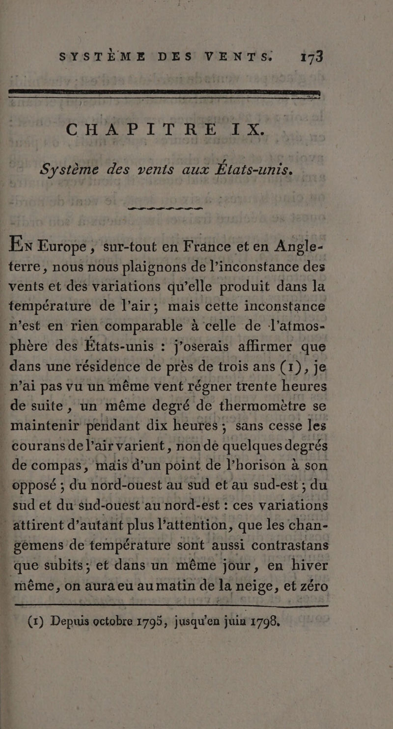 SE eg rec US CC NÉ de ce ds. ol CHAPITAT IX, Système des vents aux États-unis. TS Ex Europe , sur-tout en France et en Angle- terre, nous nous plaignons de l’inconstance des vents et des variations qu’elle produit dans la température de l’air; mais cette inconstance n’est en rien comparable à celle de l’atmos- phère des États-unis : j’oserais affirmer que dans une résidence de près de trois ans (1), je n’ai pas vu un même vent régner trente heures de suite, un même degré de thermomètre se . maintenir pendant dix heures; sans cesse les . courans de l’air varient, non de quelques degrés de compas, mais d’un point de l’horison à son | opposé ; du nord-ouest au sud et au sud-est ; du sud et du’sud-ouest au nord-est : ces variations * attirent d'autant plus l’attention, que les chan- » pémens de température sont aussi contrastans que subits; et dans un même jour, en hiver même, on aura eu au matin de la neige, et zéro (x) Depuis octobre 1795, jusqu'en juin 1799,