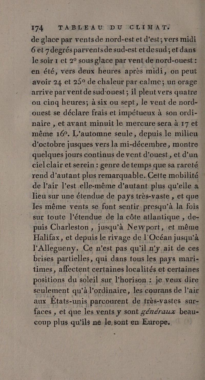 de glace par vents de nord-est et d’est; vers midi 6 et degrés parvents de sud-est etdesud; et dans le soir 1 et 2° sous glace par vent de nord-ouest : en été, vers deux heures après midi, on peut avoir 24 et 25° de chaleur par calme; un orage arrive par vent de sud-ouest ; il pleut vers quatre ou cinq heures; à six ou sept, le vent de nord- ouest se déclare frais et impétueux à son ordi- naire , et avant minuit le mercure sera à 17 et même 16°. L'automne seule, depuis le milieu d'octobre jusques vers la mi-décembre, montre quelques jours continus de vent d’ouest, et d’un cielclair et serein : genre de temps que sa rareté rend d'autant plus remarquable. Cette mobilité de l’air l’est elle-même d'autant plus qu’elle a lieu sur une étendue de pays très-vaste , et que les même vents se font sentir. presqu’à la fois _ sur toute l’étendue de la côte atlantique , de- puis Charleston , jusqu’à Newport, et même Halifax, et depuis le rivage de l'Océan jusqu’à l'Allegueny. Ce n'est pas qu'il n'y.ait de ces brises partielles, qui dans tous les pays mari- times, affectent certaines localités et certaines positions du soleil sur l’horison : je veux dire seulement qu'à’ ordinaire, les courans de l’air aux États- -unis parcourent de très-vastes sur- faces , et que Jes vents y sont généraux beau- coup plus qu’ils né le sont en Europe. L3