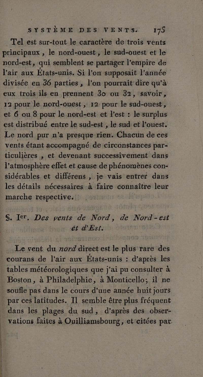 Tel est sur-tout le caractère de trois vents principaux , le nord-ouest, le ‘sud-ouest et le nord-est, qui semblent se partager l’empire de l'air aux États-unis. Si l’on supposait l'année divisée en 36 parties , l’on pourrait dire qu’à eux trois ils en prennent 30 ou 32, savoir, et 6 ou 8 pour le nord-est et l’est : le surplus est distribué entre le sud-est ; le sud et l’ouest. Le nord pur n'a presque rien. Chacun de ces vents étant accompagné de circonstances par- ticulières , et devenant successivement dans l’atmosphère effet et cause de phénomènes con- sidérables. et différens , je vais entrer dans les détails nécessaires -à faire connaître leur marche respective. S. Ier, Des vents de Nord, de Nord-est ét d'Est. Le vent du rord direct est le plus rare des courans de l'air aux États-unis : d’après les tables météorologiques que j'ai pu consulter à Boston, à Philadelphie, à Monticello; il ne soufle pas dans le cours d’une année huit jours par ces latitudes. IL semble être plus fréquent dans les plages du sud, d’après des obser- vations faites à Ouilliamsbourg, et citées par.