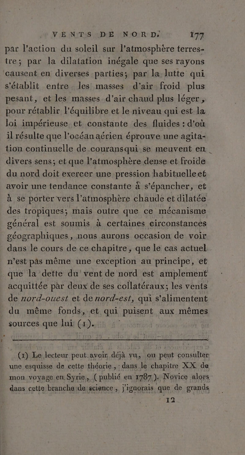 par l’action du soleil sur l’atmosphère terres- tre; par la dilatation inégale que ses rayons causent en diverses parties; par la lutte qui s'établit entre les masses d’air froid plus pesant, et les masses d’air chaud plus léger, pour rétablir l’équilibre et le niveau qui est la loi impérieuse et constante des fluides : d’où il résulte que l’océan aérien éprouve une agita- tion continuelle de couransqui se meuvent en. divers sens; et que l’atmosphère dense et froide du nord doit exercer une pression habituelleet avoir une tendance constante à s’épancher, et à se porter vers l’atmosphère chaude et dilatée des tropiques; mais outre que ce mécanisme général est soumis à certaines circonstances géographiques, nous aurons occasion de voir dans le cours de ce chapitre, que le cas actuel n’est pâs même une exception au principe, et que la dette du vent de nord est amplement acquittée par deux de ses collatéraux; les vents de zord-ouest et de nord-est, qui s’alimentent du même fonds,.et qui puisent aux mêmes sources que lui (x). (x) Le lecteur peut.avoir, déjà : vu, où peut consulter une esquisse de cette théorie , : dans le chapitre XX de mon voyage en. Syrie, ( publié en 1787): Novice alors dans cette branche de science, j'ignorais que de grands 12