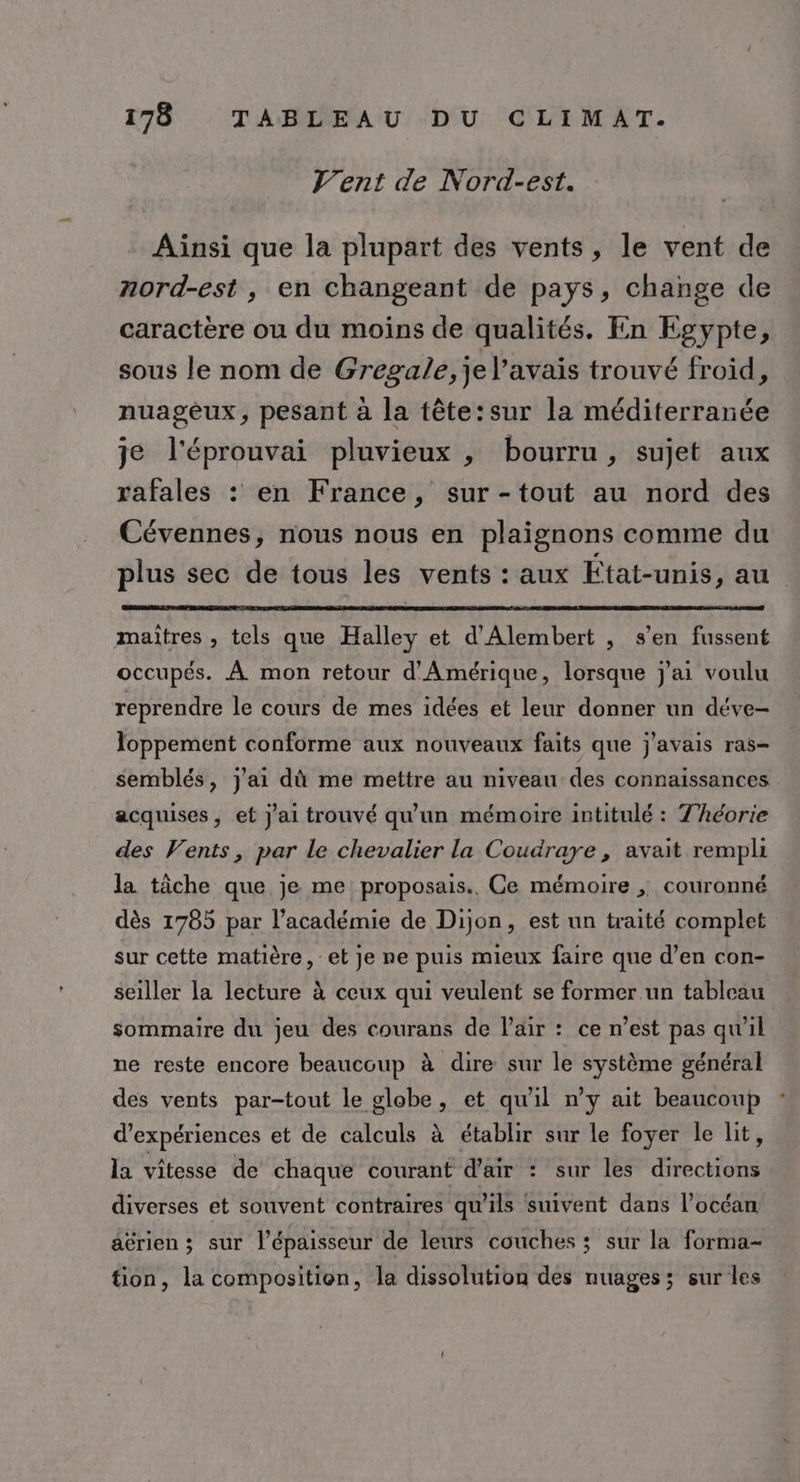 V’ent de Nord-est. Ainsi que la plupart des vents, le vent de nord-est, en changeant de pays, change de caractère ou du moins de qualités. En Egypte, sous le nom de Gresale;je Faye trouvé froid, nuageux, pesant à la tête:sur la méditerranée je l'éprouvai pluvieux , bourru , sujet aux rafales : en France, sur -tout au nord des Cévennes, nous nous en plaignons comme du plus sec de tous les vents : aux État-unis, au maîtres , tels que Halley et d'Alembert , s’en fussent occupés. À mon retour d'Amérique, lorsque j'ai voulu reprendre le cours de mes idées et leur donner un déve- loppement conforme aux nouveaux faits que j'avais ras- semblés, j'ai dù me mettre au niveau des connaissances acquises, et J'ai trouvé qu'un mémoire intitulé : 7’héorie des Vents, par le chevalier la Coudraye, avait rempli la tâche que je me proposais.. Ce mémoire ; couronné dès 1785 par l'académie de Dijon, est un traité complet sur cette matière, et je ne puis mieux faire que d’en con- seiller la lecture à ceux qui veulent se former un tableau sommaire du jeu des courans de l'air : ce n’est pas qu'il ne reste encore beaucoup à dire sur le ru général des vents par-tout le globe, et qu'il n’y ait beaucoup d'expériences et de calculs à établir sur le foyer le lit, la vitesse de chaque courant d'air : sur les FE fUes diverses et souvent contraires qu'ils suivent dans l’océan aérien ; sur l'épaisseur de leurs couches ; sur la forma- tion, la composition, la dissolution des nuages; sur les