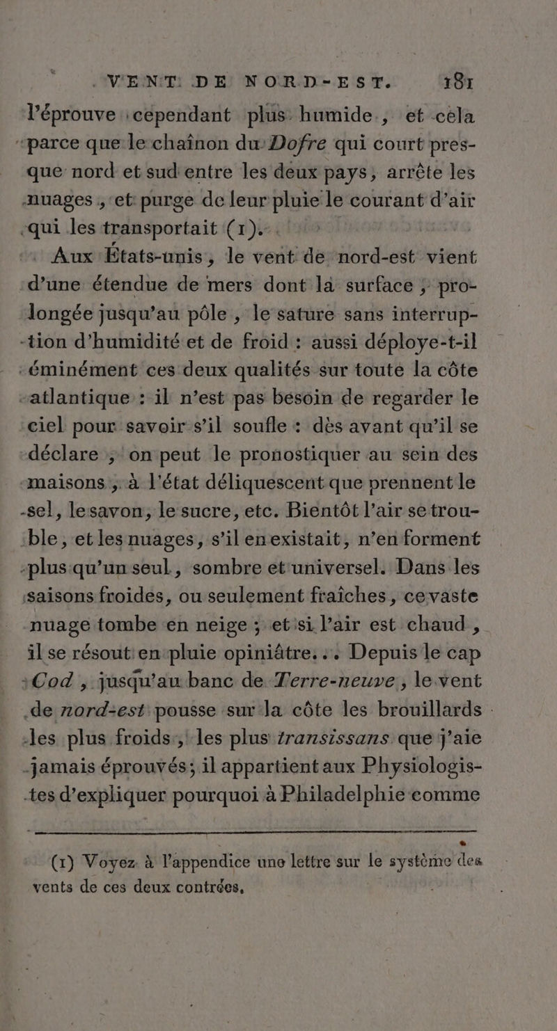 l’éprouve :cependant plus humide, et cela “parce que le chaînon duDofre qui court pres- que nord et sud'entre les deux pays, arrête les auages , ‘et purge de leur pluie le courant d’air qui les transportait (1). | Aux États-unis ,; le vent de nord-est vient d’une étendue de mers dont la surface ; pro- longée jusqu’au pôle , le sature sans interrup- -tion d'humidité et de froid : aussi déploye-t-il -éminément ces deux qualités sur toute la côte atlantique : il n’est pas besoin de regarder le ciel pour savoir s’il soufle : dès avant qu’il se déclare ; on peut le pronostiquer au sein des “maisons ; à l'état déliquescent que prennent le -sel, lesavon, le sucre, etc. Bientôt l’air setrou- ‘ble , et les nuages, s’il enexistait, n’en forment -plus qu’un seul, sombre et'universel. Dans les saisons froides, ou seulement fraiches, cevaste nuage tombe en neige ; etisi l'air est chaud , il se résout: en pluie opiniâtre. :+ Depuis le cap :Cod , jusqu’au banc de Terre-neuve, le vent .de zord-est pousse sur la côte les brouillards : les plus froids;, les plus ransissans que j'aie jamais éprouvés; il appartient aux Physiologis- tes d’expliquer pourquoi à Philadelphie comme * (1) Voyez. à l’appendice une lettre sur le système des vents de ces deux contrées,