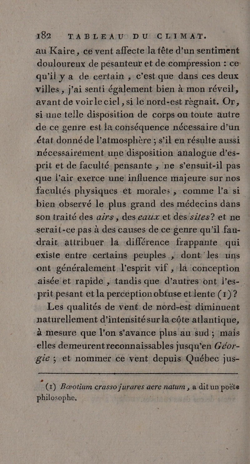 au Kaire, ce vent affecte la tête d’un sentiment douloureux de pesanteur et de compression : ce: qu’il y a de certain ; c’est que dans ces deux villes , j'ai senti également bien à mon réveil, avant de voir le ciel , si le nord-est règnait. Or, si une telle disposition de corps ou toute autre de ce genre est la conséquence nécessaire d’un état donné de l’atmosphère ; s’il en résulte aussi nécessairément une disposition analogue d’es- prit et de faculté pensante ; ne s’ensuit-il pas que l’air exerce une influence majeure sur nos facultés physiques :êt morales ; comme l’a si bien observé le plus grand des médecins dans son traité des airs, des eaux et des siles? et ne serait-ce pas à des causes de ce-genre qu'il fau- drait attribuer la différence frappante qui existe entre certains peuples ; dont les uns ont généralement l'esprit vif , la conception aisée et rapide , tandis que d’autres ont l’es-. prit pesant et la perception obtuse etlente (1)? Les qualités de vent de nord-est diminuent naturellement d’intensitésur la côte atlantique, à mesure que l’on s’avance plus au sud; mais elles demeurentreconnaissables jusqu’en Géor- gte ; et nommer ce vent depuis Québec jus- Le (x) Bæotium crasso jurares aere natum , a dit un poëte philosophe,