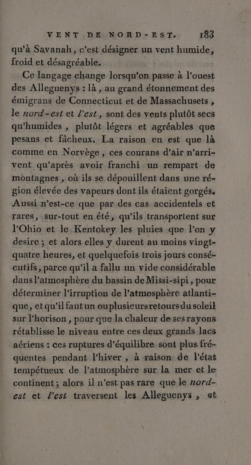 qu’à Savanah, c’est désigner un vent humide, froid et désagréable. Ce langage change lorsqu’on passe à l’ouest des Aïlleguenys : là , au grand étonnement des émigrans de Connecticut et de Massachusets , le zord-est et l'est, sont des vents plutôt secs qu'humides , plutôt légers et agréables que pesans et fâcheux. La raison en est que là comme en Norvège , ces courans d’air n’arri- vent qu'après avoir franchi un rempart de montagnes , où ils se dépouillent dans une ré- gion élevée des vapeurs dont ils étaient gorgés. Aussi n'est-ce que par des cas accidentels et rares, sur-tout en été, qu’ils transportent sur l'Ohio et le Kentokey les pluies que l’on y desire ; et alors elles y durent au moins vingt- quatre heures, et quelquefois trois jours consé- cutifs, parce qu’il a fallu un vide considérable dans l'atmosphère du bassin de Missi-sipi, pour déterminer l’irruption de l'atmosphère atlanti- que, etqu’il faut un ouplusieursretoursdu soleil sur l’horison , pour que la chaleur de sesrayons rétablisse le niveau entre ces deux grands lacs aériens : ces ruptures d’équilibre. sont plus fré- quentes pendant l’hiver , à raison de l'état tempétueux de l’atmosphère sur la mer et le continent ; alors il n’est pas rare que ke zard- est et l’est traversent les Allesguenys , et