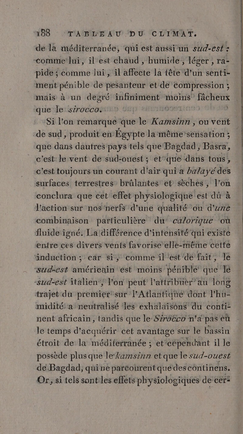 de la méditerranée, qui est aussi un sud-est : -comme lui, il est chaud , humide, léger , ra- pide ; comme lui, il affecte la tête d’un senti- ment pénible de pesanteur et de Compression ; mais à un degré infiniment moins fâcheux que le sirocco. GTA Si l’on remarque que le Kabihrii ou vent de sud , produit en Égypte la même sensation ; que dans dautres pays tels que: Bagdad, Basra, c'est: le vent de sud-ouest ; et”que dans tous, c'est toujours un courant d'air qui à ba/ayé des surfaces terrestres brûlantes et sèches, l’on conclura que cet effet physiologique est dû à l'action sur nos ‘nerfs d’une qualité ou d’zre combinaison particulière du calorique où fluide igné. La différence d'intensité qui existe entre ces divers vents favorise elle-mêine cetté änduction ; ear si, comme il est'de fait, le ‘sud-est américain est moins péniblé que lé “sud-est italien‘; l'on peut l'atiribüer”au long trajet du premier sur’ l’Atlantiqué dont l’hu- midité: a neutralisé les exhalaisons du conti: nent africain, tandis que le-Szr66co n'a pas éü le temps d'acquérir cet avantage sur le bassin étroit de la méditerranée ; et cépencant il le possède plus que le‘kamnsinn et que lesud-ouest de Bagdad, qui ne paréourentquédes continens. Or; si tels sont les effets physiologiques de céra