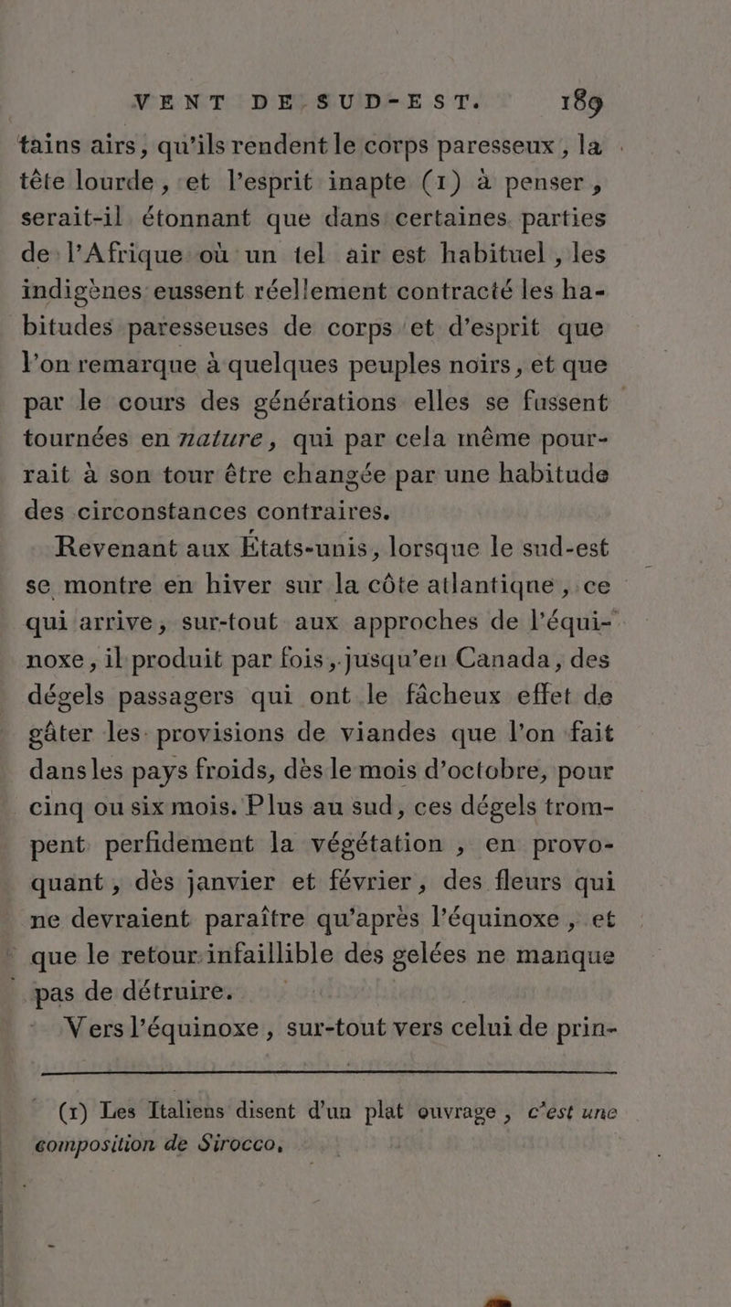 tains airs, qu'ils rendent le corps paresseux, la tête lourde , ‘et l’esprit inapte (1) à penser, serait-il étonnant que dans certaines. parties de l’Afrique où un tel air est habituel , les indigènes eussent réellement contracté les ha- bitudes paresseuses de corps et d’esprit que l’on remarque à quelques peuples noïrs, et que par le cours des générations elles se fussent tournées en Zature, qui par cela même pour- rait à son tour être changée par une habitude des circonstances contraires. Revenant aux États-unis, lorsque le sud-est se montre en hiver sur la côte atlantique , ce qui arrive, sur-fout aux approches de l’équi- noxe , il produit par fois, jusqu’en Canada, des dégels passagers qui ont le fâcheux effet de gâter les: provisions de viandes que l’on fait dansles pays froids, dès le mois d'octobre, pour cinq ou six mois. Plus au sud, ces dégels trom- pent perfidement la végétation ,; en provo- quant , dès janvier et février, des fleurs qui ne devraient paraître qu'après l’équinoxe , et * que le retour:infaillible des gelées ne manque _ pas de détruire. Vers l’équinoxe , sur-tout vers celui de prin- (x) Les Italiens disent d’un plat ouvrage , c’est une composition de Sirocco,