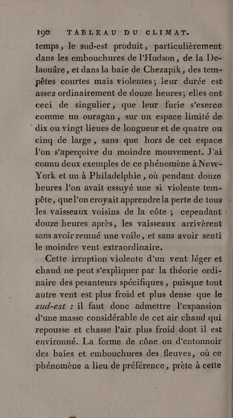temps, le sud-est produit, particulièrement dans les embouchures de l'Hudson, de la De- laouâre , et dans la baie de Chezapik , des tem- pêtes courtes mais violentes; leur durée est assez ordinairement de douze heures; elles ont ceci de singulier, que leur furie s'exerce comme un ouragan, sur un espace limité de dix ou vingt lieues de longueur et de quatre ou cinq de large, sans que hors de cet espace l’on s’apercoive du moindre mouvement. J'ai connu deux exemples de ce phénomène à New- York et un à Philadelphie , où pendant douze heures l’on avait essuyé une si violente tem- pête, que l’on croyait apprendre la perte de tous les vaisseaux voisins de la côte ; cependant douze heures après, les vaisseaux arrivèrent sans avoir remué une voile, et sans avoir senti le moindre vent extraordinaire. Cette irruption violente d’un vent léger et chaud ne peut s’expliquer par la théorie ordi- naire des pesanteurs spécifiques , puisque tout sud-est : il faut donc admettre l’expansion d’une masse considérable de cet air chaud qui repousse et chasse l’air plus froid dont il est environné. La forme de cône ou d’entonnoir des baies et embouchures des fleuves, où ce phénomène a lieu de préférence, prète à cette _