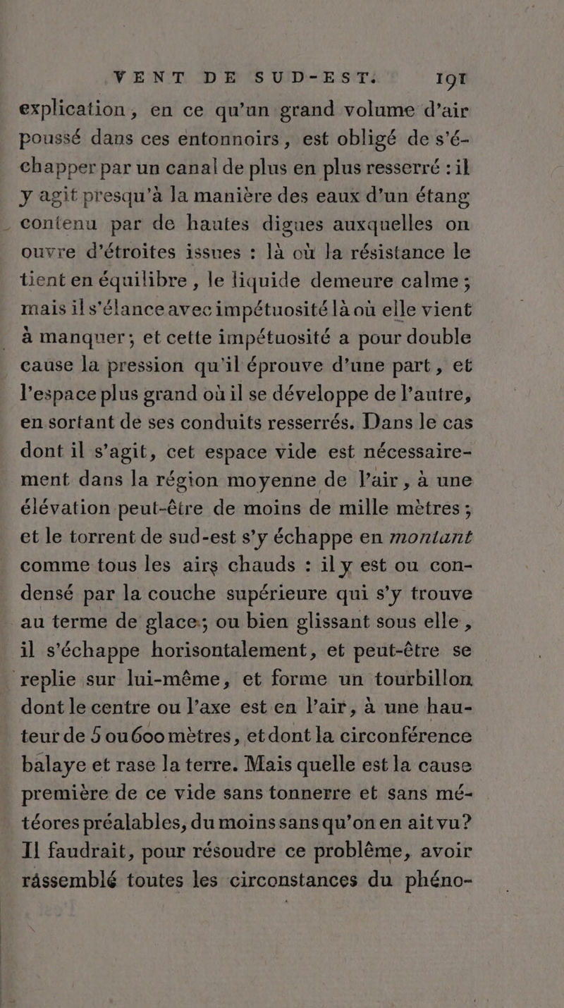 explication, en ce qu’un grand volume d’air poussé dans ces entonnoirs, est obligé de s'é- chapper par un canal de plus en plus resserré : il y agit presqu'à la manière des eaux d’un étang contenu par de hautes digues auxquelles on ouvre d’étroites issues : là où la résistance le tient en équilibre , le liquide demeure calme ; mais il s'élance avec impétuosité là où elle vient à manquer; et cette impétuosité a pour double cause la pression qu'il éprouve d’une part, et l’espace plus grand où il se développe de l’autre, en sortant de ses conduits resserrés. Dans le cas dont il s’agit, cet espace vide est nécessaire- ment dans la région moyenne de l'air , à une élévation peut-être de moins de mille mètres; et le torrent de sud-est s’y échappe en montant comme tous les airs chauds : il y est ou con- densé par la couche supérieure qui s’y trouve _au terme de glace:; ou bien glissant sous elle , il s'échappe horisontalement, et peut-être se replie sur lui-même, et forme un tourbillon dont le centre ou l’axe est en l'air, à une hau- teur de 5 ou600 mètres, et dont la circonférence balaye et rase la terre. Mais quelle est la cause première de ce vide sans tonnerre et sans mé- téores préalables, du moins sans qu’on en aitvu? Il faudrait, pour résoudre ce problème, avoir râssemblé toutes les circonstances du phéno-