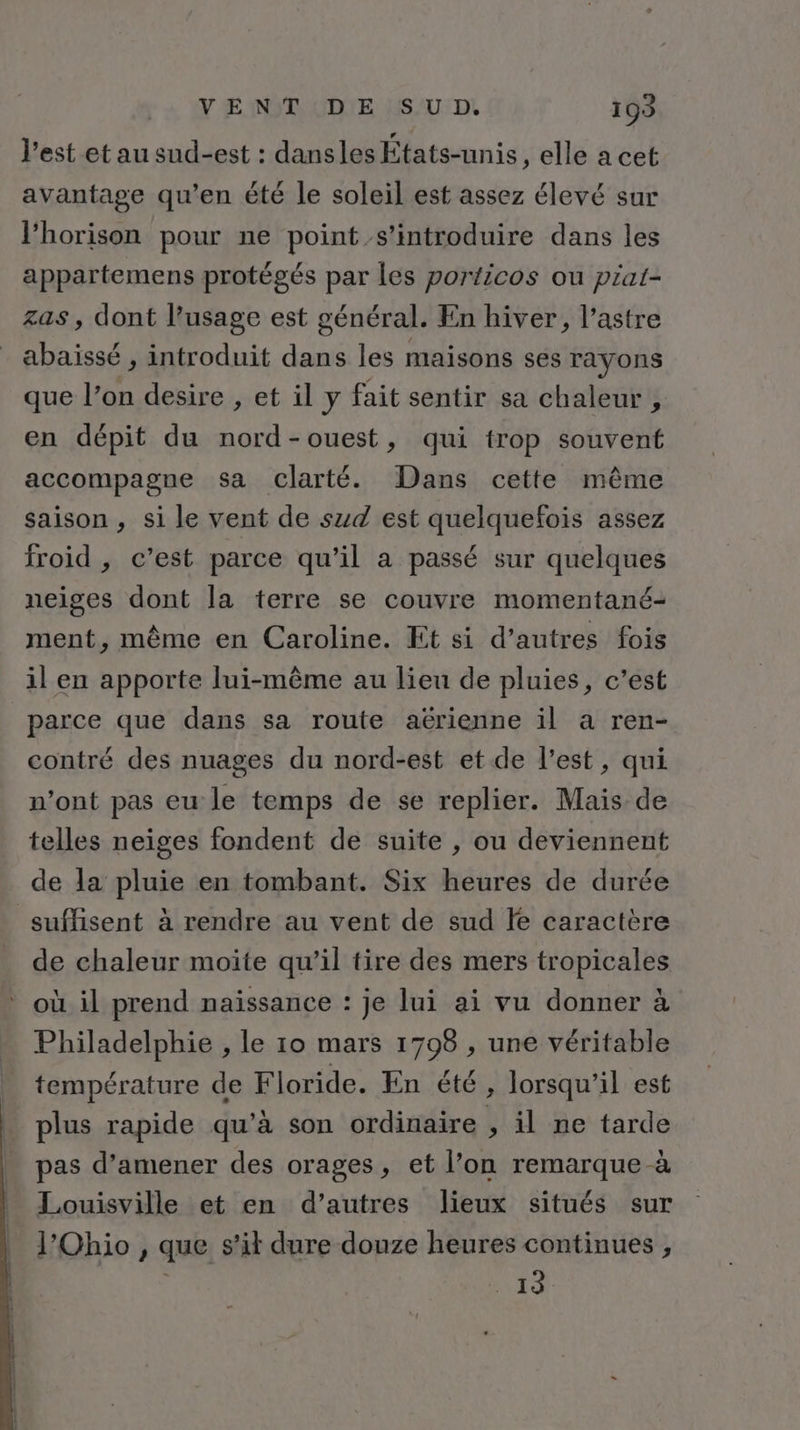 Y ENT UDIE HSAU:DL 199 l’est et au sud-est : dansles États-unis, elle a cet avantage qu'en été le soleil est assez élevé sur l’horison pour ne point s’introduire dans les appartemens protégés par les porticos ou piat- zas, dont l'usage est général. En hiver, l’astre abaissé , introduit dans les maisons ses rayons que l’on desire , et il y fait sentir sa chaleur , en dépit du nord-ouest, qui trop souvent accompagne sa clarté. Dans cette même saison , si le vent de szd est quelquefois assez froid , c’est parce qu’il a passé sur quelques neiges dont la terre se couvre momentané- ment, même en Caroline. Et si d’autres fois il en apporte lui-même au lieu de pluies, c’est parce que dans sa route aërienne il a ren- contré des nuages du nord-est et de l’est, qui n’ont pas eu le temps de se replier. Mais de telles neiges fondent de suite , ou deviennent de la pluie en tombant. Six heures de durée suffisent à rendre au vent de sud fe caractère de chaleur moite qu’il tire des mers tropicales où il prend naissance : je lui ai vu donner à Philadelphie , le 10 mars 1798 , une véritable température de Floride. En été , lorsqu'il est plus rapide qu’à son ordinaire , il ne tarde pas d'amener des orages, et l’on remarque à Louisville et en d’autres lieux situés sur l'Ohio , que s’it dure douze heures continues , NT