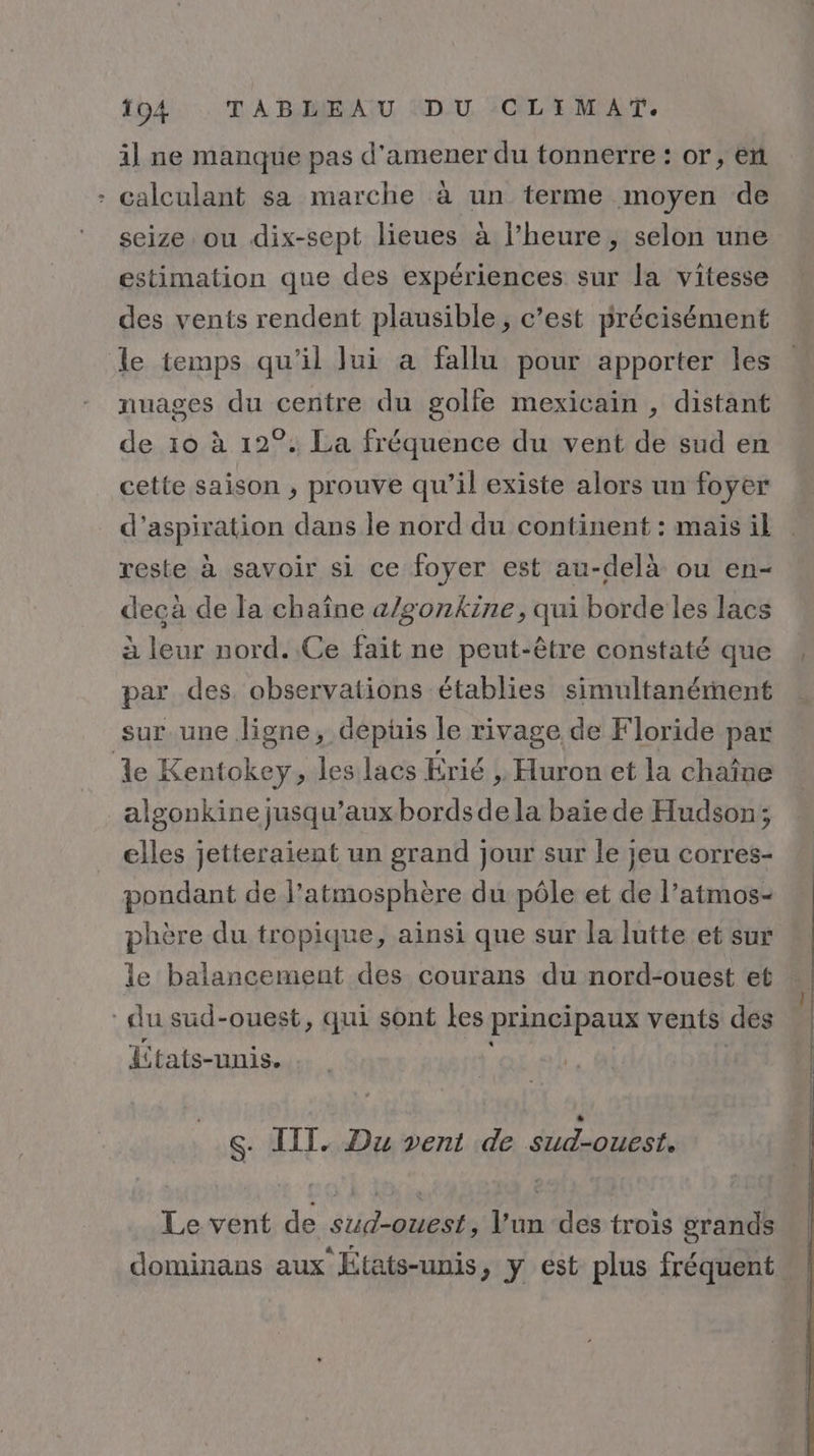 % il ne manque pas d'amener du tonnerre : or, en calculant sa marche à un terme moyen de seize ou dix-sept lieues à l’heure, selon une estimation que des expériences sur la vitesse des vents rendent plausible, c’est précisément le temps qu'il Jui a fallu pour apporter les nuages du centre du golfe mexicain , distant de 10 à 12°: La fréquence du vent de sud en cette saison , prouve qu’il existe alors un foyer d'aspiration dans le nord du continent : mais il reste à savoir si ce foyer est au-delà ou en- decà de la chaîne a/gonkine, qui borde les lacs à leur nord. Ce fait ne peut-être constaté que par des. observations établies simultanément sur une ligne, depüis le rivage de Floride par algonkine jusqu'aux bordsde la baie de Hudson; elles jetteraient un grand jour sur le jeu corres- pondant de l'atmosphère du pôle et de l’atmos- phère du tropique, ainsi que sur la lutte et sur le balancement des courans du nord-ouest et États-unis. S. IIT. Du vent de Soodbet Le vent de sud-ouest, l'un des trois grands | dominans aux États-unis, y est plus fréquent »