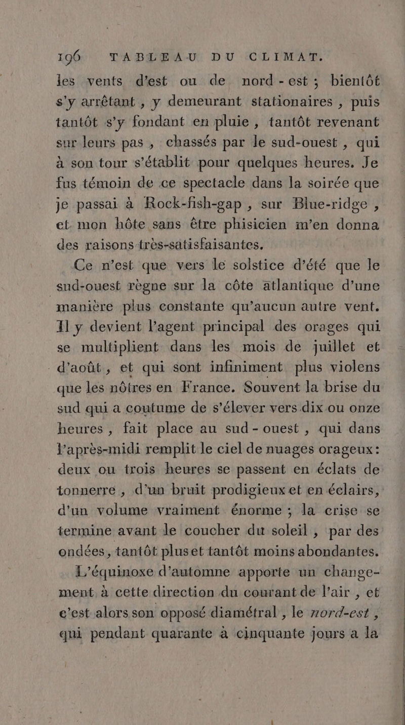 les vents d’est ou de nord-est ; bientôt s'y arrêtant , y demeurant stationaires , puis tantôt s’y fondant en pluie , tantôt revenant sur leurs pas , chassés par le sud-ouest , qui à son tour s'établit pour quelques heures. Je fus témoin de ce spectacle dans la soirée que je passai à Rock-fish-gap , sur Blue-ridge , et mon hôte sans être phisicien m’en donna des raisons frès-satisfaisantes. Ce n’est que vers le solstice d’été que le sud-ouest règne sur la côte atlantique d’une manière plus constante qu'aucun autre vent. I] y devient l’agent principal des orages qui se multiplient dans les mois de juillet et d'août, et qui sont infiniment plus violens que les nôtres en France. Souvent la brise du sud qui à coutume de s'élever vers dix ou onze heures , fait place au sud-ouest , qui dans l’après-midi remplit le ciel de nuages orageux: deux ou trois heures se passent en éclats de tonuerre , d’un bruit prodigieux et en éclairs, d'un volume vraiment énorme ; la crise se termine avant le coucher du soleil , par des ondées, tantôt pluset tantôt moins abondantes. L’équinoxe d'automne apporte un change- ment à cette direction du courant de l’air , et c’est alors son opposé diamétral , le zord-est , qui pendant quarante à cinquante Jours a la