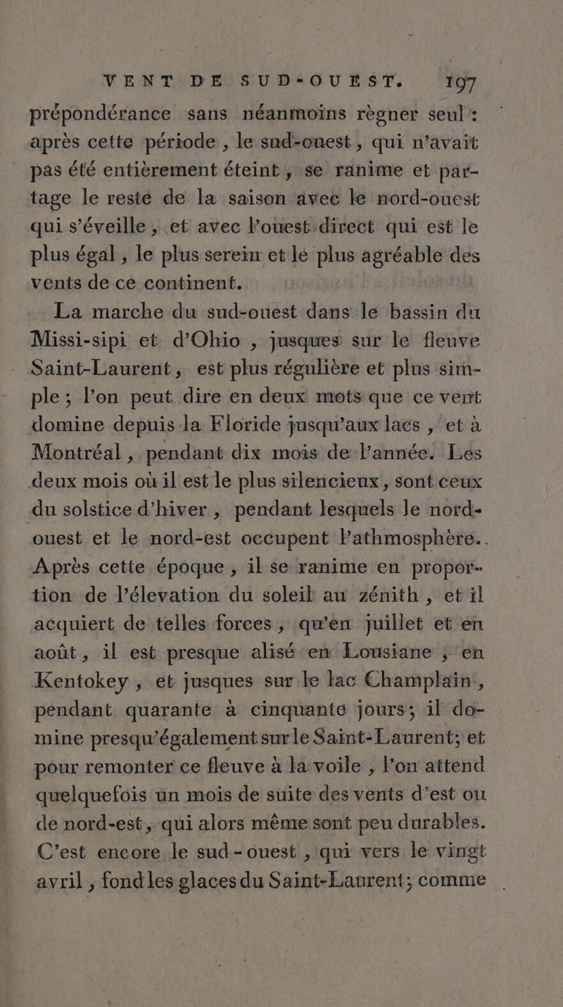 prépondérance sans néanmoïns règner seul : après cette période , le sud-ouest, qui n'avait pas été entièrement éteint, se ranime et par- tage le resté de la saison avec le nord-ouest qui s’éveille , et avec l’ouest direct qui est le plus égal , le plus serein et lé plus agréable des vents de ce continent. La marche du sud-ouest dans le bassin du Missi-sipi et d’Ohio , jusques sur le fleuve Saint-Laurent, est plus régulière et plus sim- ple ; l’on peut dire en deux mots que ce vert domine depuis la Floride jusqu'aux lacs , et à Montréal , pendant dix mois de l’année. Les deux mois où il est le plus silencieux, sont ceux du solstice d'hiver , pendant lesquels le nord- ouest et le nord-est occupent Fathmosphère.. Après cette époque , il se ranime en propor- tion de l’élevation du soleil au zénith , et il acquiert de telles forces, qu’en Juillet et en août , il est presque alisé en Eousiane ; en Kentokey , et jusques sur le lac Champlain, pendant quarante à cinquante jours; il do- mine presqu'également sur le Saint-Laurent; et pour remonter ce fleuve à la voile , l’on attend quelquefois un mois de suite des vents d’est ou de nord-est, qui alors même sont peu durables. C’est encore le sud-ouest , qui vers le vingt avril ; fond les glaces du Saint-Laurent; comme