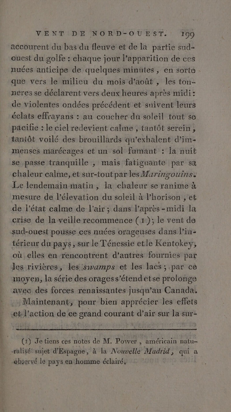 accourent du bas du fleuve et de la partie sud- ouest du golfe : chaque jour l’apparition de ces nues anticipe de quelques minutes , en sorte que vers le milieu du mois d'août , les ton- neres se déclarent vers deux heures après midi: de violentes ondées précédent et suivent leurs éclats effrayans : au coucher du soleil tout se pacifie : le ciel redevient calme , tantôt serein , tantôt voilé des brouillards qu'exhalent d’im menses marécages et un sol fumant : la nuit se passe tranquille , mais fatiguante par sa chaleur calme, et sur-tout par les Wuringouins. Le lendemain matin , la chaleur se ranime à mesure de l’élevation du soleil à l’horison , et de l’état calme de l'air ; dans l'après-midi la crise de la veille recommence (+); le vent de sud-ouest pousse ces nuées orageuses dans l’in- térieur du pays, sur le Ténessie etle Kentokey, où elles en rencontrent d’autres fournies par les rivières, les swamps et les lacs ; par ce moyen, la série des oragess'étendetse prolonge avec des forces renaïissantes jusqu’au Canada. . Maintenant, pour bien apprécier les effets et l’action de ce erand courant d’air sur la sur- (1) Jetiens ces notes de M. Power , américain natu- salisét sujet d'Espagne, à la Nouvelle Madrid, qui à observé le pays en homme éclairé,