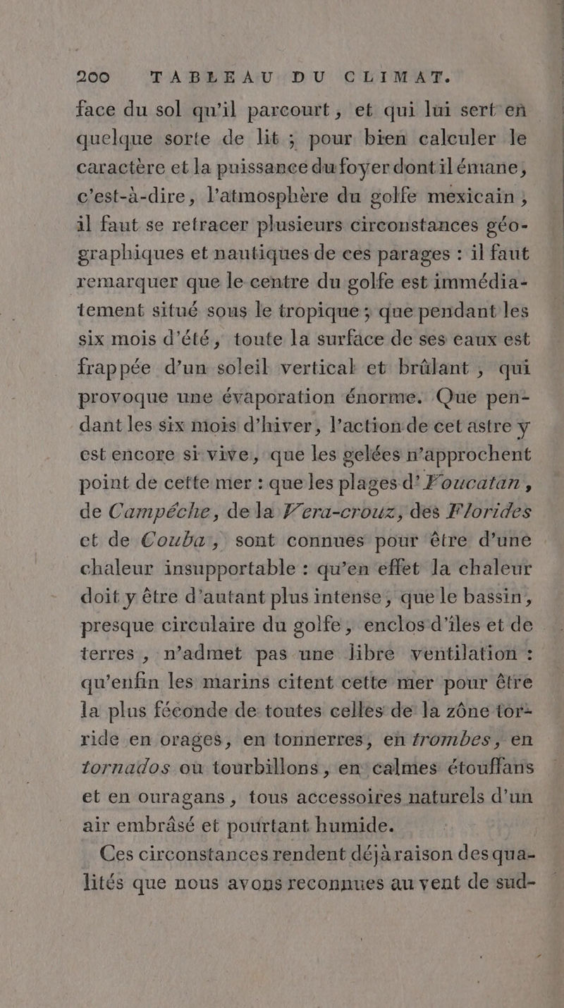 face du sol qu’il parcourt, et qui lui sert en quelque sorte de lit ; pour bien calculer le caractère et la puissance du foyer dontil émane, c'est-à-dire, l'atmosphère du golfe mexicain ; il faut se retracer plusieurs circonstances géo- graphiques et nautiques de ces parages : il faut remarquer que le centre du golfe est immédia- tement situé sous le tropique ; que pendant les six mois d'été, toute la surface de ses eaux est frappée d’un soleil vertical et brûlant ; qui provoque une évaporation énorme. Que pen- dant les six mois d’hiver, l’action de cet astre y est encore si vive, que les gelées n’approchent point de cette mer : que les plages d’Foucatan, de Campéche, de la Fera-crouz, des Florides ct de Couba, sont connues pour être d’une chaleur insupportable : qu’en effet la chaleur doit y être d’autant plus intense, que le bassin, presque circulaire du golfe, enclos d'iles et de terres , n’admet pas une libre ventilation : qu’enfin les marins citent cette mer pour être la plus féconde de toutes celles de la zône tor- ride en orages, en tonnerres, en frombes, en tornados où tourbillons , en calmes étouffans et en ouragans, tous accessoires naturels d’un air embrâsé et pourtant humide. Ces circonstances rendent déjaraison des qua- lités que nous avons reconnues au vent de sud-