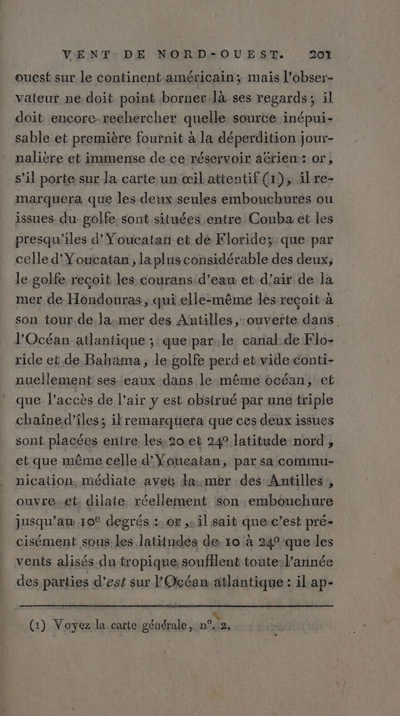 ouest sur le continent-américain; mais l’obser- vateur ne,doit point borner là ses regards; il doit encore-rechercher quelle source inépui- sable et première fournit à la déperdition jour- nalière et immense de ce réservoir aérien: or, s’il porte sur la carte un œil attentif (1), il re- marquera que les deux seules embouchures ou issues du golfe. sont situées entre Couba et les presqu’iles d’Youcatan et de Kloride;:que par celle d’Youcatan ; laplus considérable des deux; le golfe recoit les courans d’eau et d’air de la mer de Hondouras, qui elle-même les recoit à son tour de.la,mer des Antilles, ouverte dans. l'Océan atlantique ; que parle canal.de Flo- ride et de Bahama, le golfe perd et vide conti- nuellement ses eaux dans le même océan, et que l’accès de l'air y est obstrué par une triple chaîned’îles; ilremarquera que ces deux issues sont placées entre les: 20 et 24 latitude nord , et que même celle d'Youcatan, par sa commu- nication, médiate avec da:mer des Antilles , ouvre..€t, dilate réellement son embouchure jusqu’aw.10° degrés :. or ,. il sait que c’est pré- cisément sous les latitudes de 10 à 24° que les vents alisés du tropique:soufllent toute-l’année des parties d'est sur l'Océan.atlantique: il ap- | &lt; (:) Voyez la.carte générale, n°,:2,