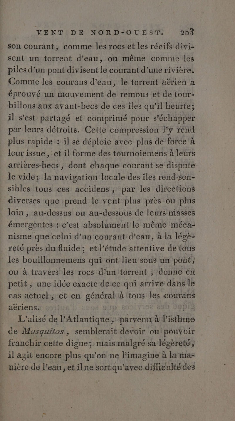 son courant, comme les rocs et les récifs divi- sent un torrent d’eau, où même comme les piles d’un pont divisent le courant d’une rivière. Comme les courans d'eau, le torrent aërien a éprouvé un mouvement de remous et de tour- billons'aux avant-becs de ces îles qu’il heurte; il s’est partagé et comprimé pour s’échapper par leurs détroits. Cette compression l'y rend plus rapide : il se déploie avec plus de force à leur issue , et il forme des tournoiemens à leurs arricres-becs , dont chaque courant se dispute le vide; la navigation locale des îles rend’sen- sibles tous ces accidens ; par les directions diverses que prend le vent plus près ou plus loin, au-dessus ou au-dessous de leurs masses émergentes : c’est absolument le même méca- nisme que celui d’un'‘courant d’eau, à la légè- reté près du fluide; etl’étude attentive de tous les bouillonnemens qui ont lieu’sous un pont ou à travers les rocs d'un torrent ; donne én petit, une idée exacte de‘ce qui arrive dans le cas actuel, et en EAP à tous les courans aëriens. ) Jp) L'’alisé de l'Atlantique ‘parvenu à ÉUEal de Mosquitos, semblerait devoir ou pouvoir franchir cette digue; maismalgré sa légéreté, il agit encore plus qu’on ne l’imagine à la ma- . nière de l’eau ,et ilne sort qu'avec difficulté des