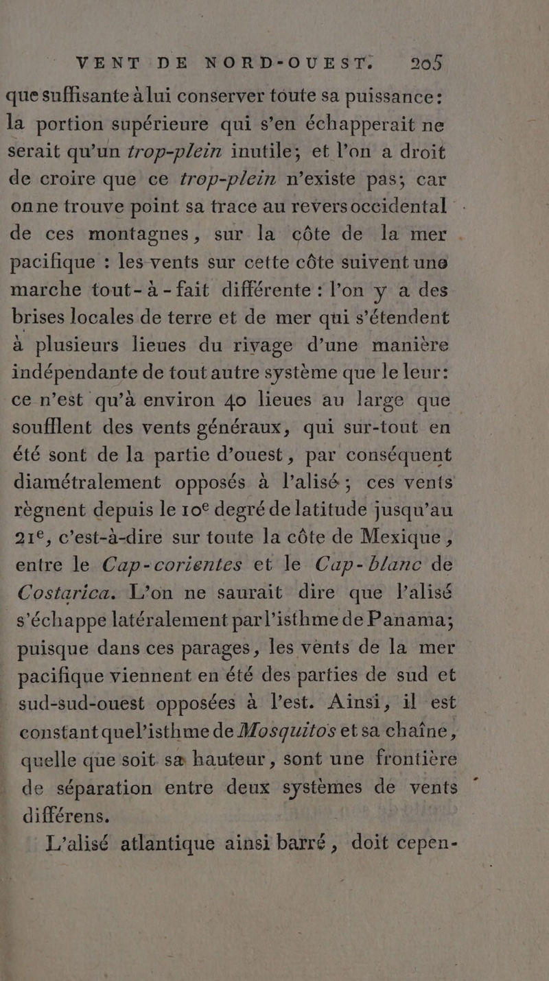 que suffisante à lui conserver toute sa puissance: la portion supérieure qui s’en échapperait ne serait qu'un {rop-plein inutile; et l’on a droit de croire que ce trop-plein n’existe pas; car onne trouve point sa trace au reversoccidental de ces montagnes, sur la côte de la mer . pacifique : les vents sur cette côte suivent une marche tout-à-fait différente : l’on y a des brises locales de terre et de mer qui s'étendent à plusieurs lieues du rivage d’une manière indépendante de tout autre système que le leur: ce n’est qu’à environ 4o lieues au large que soufflent des vents généraux, qui sur-tout en été sont de la partie d’ouest, par conséquent diamétralement opposés à l’alisé; ces vents règnent depuis le rot degré de latitude jusqu’au 21°, c’est-à-dire sur toute la côte de Mexique, entre le Cap-corientes et le Cap- blanc de Costarica. L'on ne saurait dire que Palisé s'échappe latéralement parl’isthme de Panama; puisque dans ces parages, les vents de la mer pacifique viennent en été des parties de sud et sud-sud-ouest opposées à l’est. Aïnsi, il est constant quel’isthme de Mosquitos et sa chaîne, quelle que soit sæ hauteur , sont une frontière de séparation entre deux systèmes de vents différens. L’alisé atlantique ainsi Dés , doit cepen-