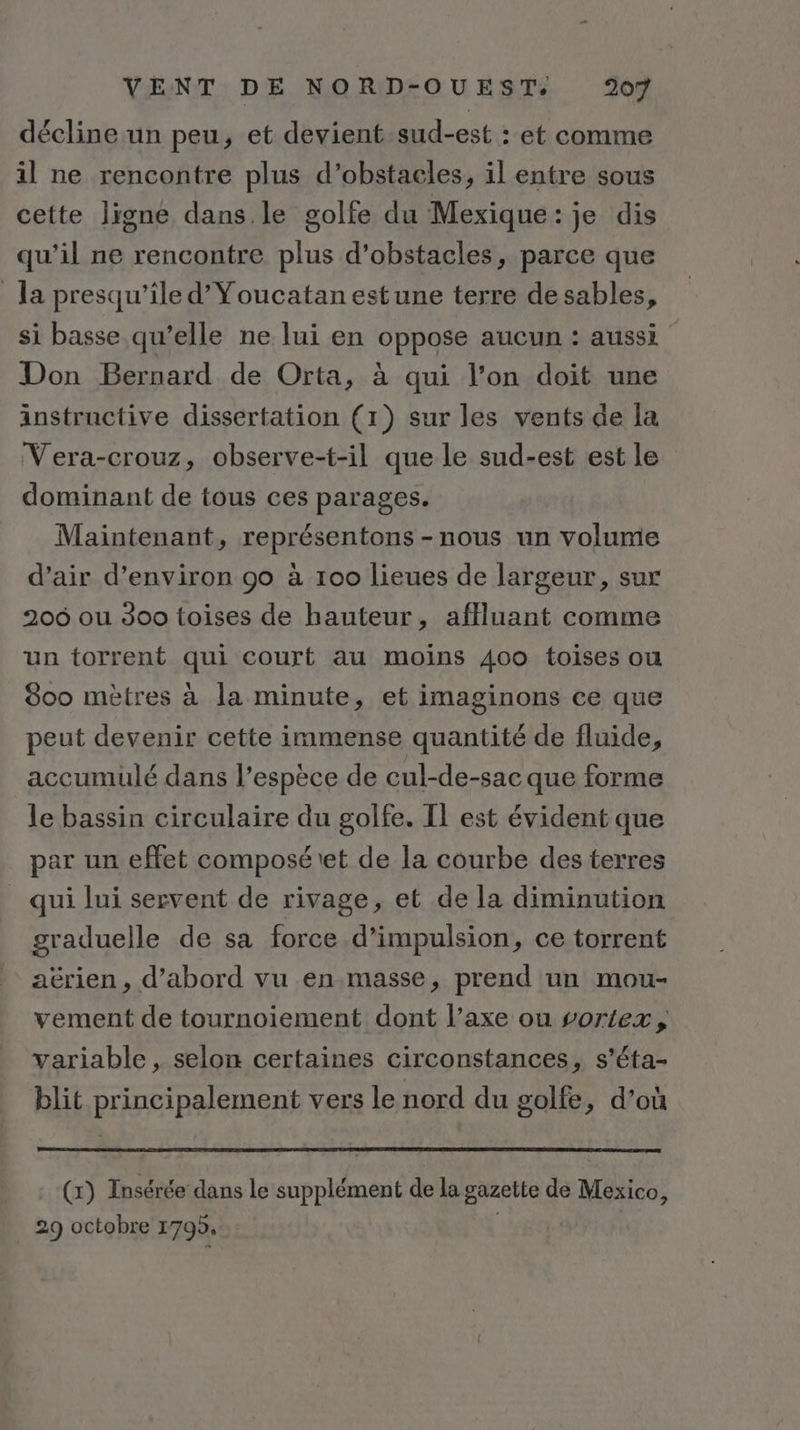 décline un peu, et devient sud-est : et comme il ne rencontre plus d’obstacles, il entre sous cette lignée dans le golfe du Mexique: je dis qu’il ne rencontre plus d'obstacles, parce que la presqu’ile d’Youcatan estune terre de sables, si basse qu’elle ne lui en oppose aucun : aussi Don Bernard de Orta, à qui l’on doit une instructive dissertation (1) sur les vents de la Vera-crouz, observe-t-il que le sud-est est le dominant de tous ces parages. Maintenant, représentons -nous un volume d’air d'environ 90 à 100 lieues de largeur, sur 206 ou 300 toises de hauteur, affluant comme un torrent qui court au moins 400 toises ou 800 mètres à la minute, et imaginons ce que peut devenir cette immense quantité de fluide, accumulé dans l’espèce de cul-de-sac que forme le bassin circulaire du golfe. IL est évident que par un effet composé\et de la courbe des terres qui lui servent de rivage, et de la diminution graduelle de sa force d’impulsion, ce torrent aërien, d’abord vu en masse, prend un mou- vement de tournoiement dont l’axe ou vortex, variable , selon certaines circonstances, s’éta- blit principalement vers le nord du golfe, d’où (x) Insérée dans le supplément de la gazette de Mexico, 29 octobre 1795, |