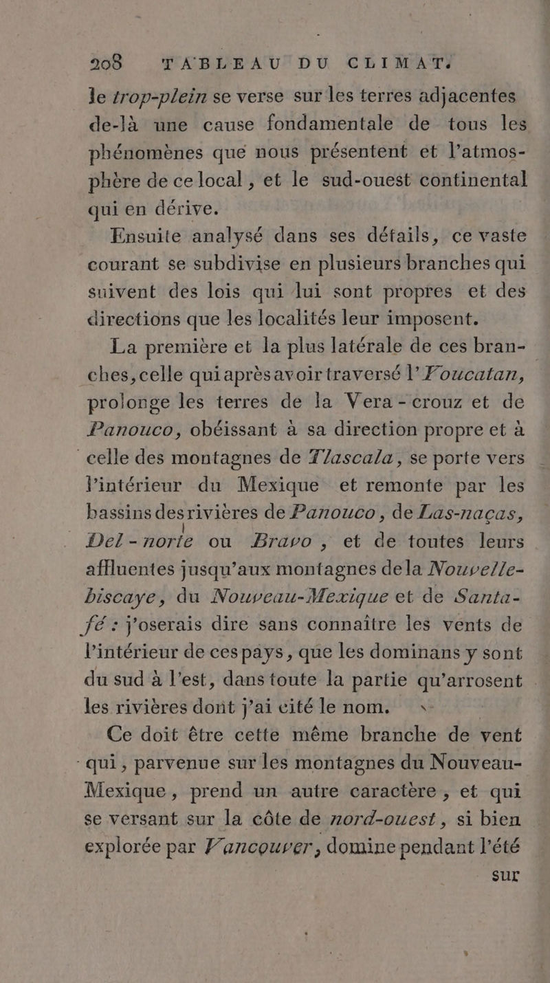 le trop-plein se verse sur les terres adjacentes de-là une cause fondamentale de tous les phénomènes que nous présentent et l’atmos- phère de ce local , et le sud-ouest continental qui en dérive. Ensuite analysé dans ses détails, ce vaste courant se subdivise en plusieurs branches qui suivent des lois qui lui sont propres et des directions que les localités leur imposent. La première et la plus latérale de ces bran- ches, celle quiaprèsavoir traversé |’ Foucatan, prolonge les terres de la Vera - crouz et de Panouco, obéissant à sa direction propre et à celle des montagnes de Tlascala, se porte vers VPintérieur du Mexique et remonte par les bassins des rivières de Panouco, de Las-nacas, Delnorte| où Bravo , et de toutes leurs afHuentes jusqu’aux montagnes dela Nouvelle- biscaye, du Nouveau-Mexique et de Santa- fé : j'oserais dire sans connaître les vents de l’intérieur de ces pays, que les dominans y sont du sud à l’est, dans toute la partie qu’arrosent | les rivières dont j'ai cité le nom. * | Ce doit être cette même branche de vent qui, parvenue sur les montagnes du Nouveau- Mexique, prend un autre caractère , et qui se versant sur la côte de zord-ouest, si bien explorée par Vancouver, domine pendant l'été sur
