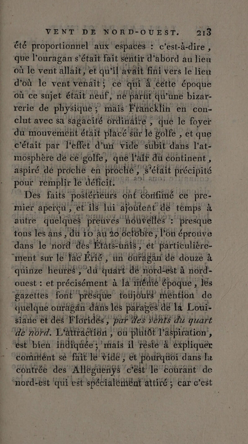 été proportionnel aux espaces : c'est-à-dire , que l'ouragan s'était fait sentir d'abord au lieu où le vent allait, et qu 4] avait fini vers le lieu d'où le vent venait; ce qui 4. cétte époque où ce sujet était FORCE né parut qu une bizar- rerie de physique ; ; mais Francklih en con- clut avec sa Sagacité ordinaire , , qué le foyer du mouvement était placé Sur lé golfe , et que c'était par l'effét d’un vide subit dans l’at- mosphère dé ce golfe ; qué l'ait dü continent , aspiré dé prôche en proche, s'était précipité pour remplir lé déficit. © * L Des faits “postérieurs onÉ Confiié ce Pré mier ‘aperçu ; ét ils lui ajoutent de temps à auütre quelques preuves nouvelles : presque tous les ans , du 10 au 0 éctébte, l’on éprouve dans le nord’ dès États: unis, ét particulière- “ment sur le lac É“E AU BardbEr | de douze à quinze heures, dû quart dé nord-est à nord ouest : et précisément à là iétié époque , lés gazéttes font ‘présque toijouts mention de quelque ouragän dans lés paragés de 14 Loüi- sine et des Fioridés’, par des Vents du quart ‘de nord. L'attractiôn , dû plutôt F aspiration , est bien iñdiqtiée } ‘mais il rèste À éxpliquer comitlént sè fitle vidé; ët pouFqior dans la contrée des Alleguenys c’est le courant de nord-e8t ‘qui est spécialérhent attiré; Car c’est