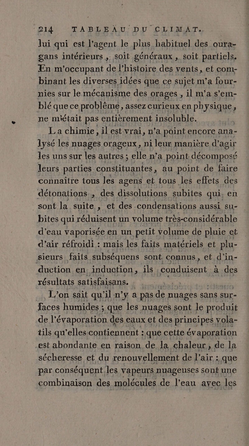 lui qui est l’agent le plus habituel des oura- gans intérieurs ,. soit généraux , soit partiels. En m’occupant de l’histoire des vents, et com- binant les diverses, idées que ce sujet m'a four- nies sur le mécanisme des orages , il n'a s’em- blé que ce problème, assez curieux en physique, ne miétait pas entièrement insoluble. | EN chimie, il est vrai, n’a paint encore ana- lysé les nuages orageux, ni leur manière d'agir les uns sur les autres; elle n’a point décomposé leurs parties constituantes au point de faire connaître tous les agens et tous les effets des détonations., des dissolutions subites qui, en sont la suite, et des condensations aussi su- bites qui réduisent un volume très-considérable d'eau vaporisée en un petit volume de pluie et d’air réfroidi : mais les faits matériels et plu- Sieurs faits. subséquens sont. connus, et d’in- duction en, induction, ils conduisent a des résultats satisfaisans. | L'on sait qu’ il n’y a pas de nuages sans sur- faces humides ;. que les nuages sont le produit de l’ évaporation des eaux et des principes vola- tils qu’elles contiennent : que cette évaporation est abondante en raison de la chaleur, de la sécheresse et du renouvellement de l’air : .que par conséquent les vapeurs nuageuses sont une combinaison des molécules de l'eau avec les
