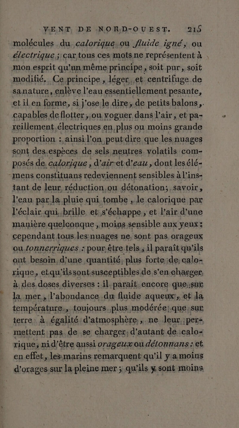 molécules du calorique. ou fluide igné, ou électrique; car tous ces mots ne représentent à : mon esprit qu’ un même principe , soit pur, soit modifié, Ce principe , léger, et centrifuge de sanature, enlève l’eau essentiellement pesante, etilen forme, si J'oselle dire; de petits balons,. capables de flotter ;;ou voguer dans l’air, et pa- reillement électriques .en plus ou moins grande proportion : ainsi l’on peutdire que les nuages sont des.espèces de sels neutres. volatils com- posés de. calorique , d’air-et-d’eau , dont les élé« mens constituans redaviennenf sensibles à Line Vean par la uso qui tanibh A le res par l'éclair qui, brille, et s'échappe ;, et l’air d’une manière quelconque , moias,sensible aux yeux: cependant tous. les:nuages ne, sont pas orageux ou. fonnerriques.: pour être tels; il paraît qu’ils ont besoin, d'une quantité, plus forte ;de; calo- rique, etqu'ilssont susceptibles de s’en charger, à des. doses diverses : il parait-encore que;:suÿ la mer, l'abondance du fluide aqueux:, et da température, toujours.plus modérée;.que:sur terre: à égalité d’atmosphère., ne leur,;per+ mettent pas de se charger; d'autant de. :calo= rique; ni d’être aussi orageux ou détonnans : et en effet, lesmarins remarquent qu’il y a moins d’orages.sur la pleine mer ; qu'ils w sont moins