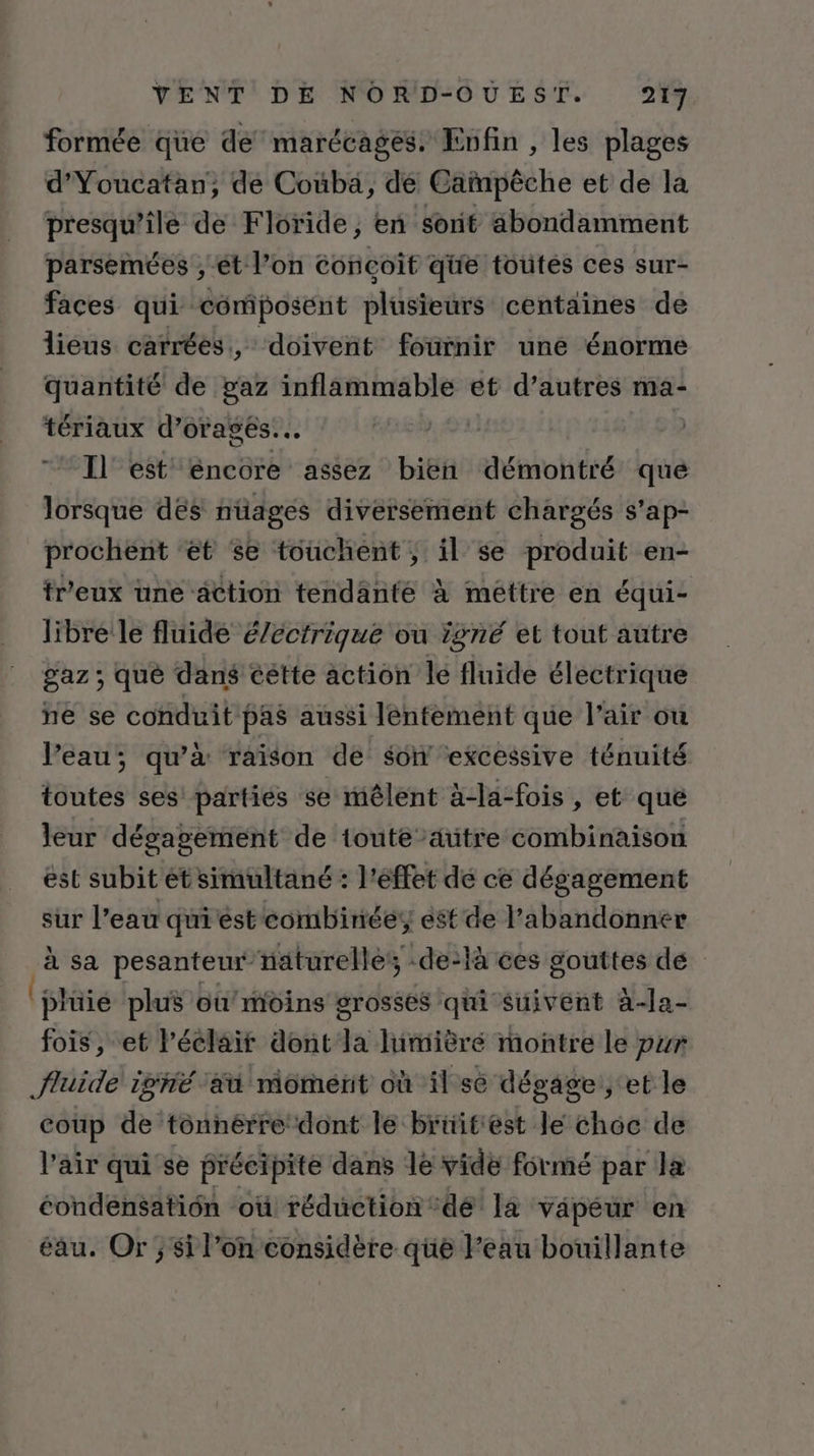 formée que de marécagés. Enfin , les plages d’Youcatan, de Couba, de Cañmpèche et de la presqu’ile de Floride, en sorit abondamment parseïées ; ét l’on concoîf que toutes ces sur- faces qui composent plüsieurs centaines de lieus carrées, doivent fournir une énorme quantité de gaz inflammable et d’autres ma- tériaux d’orageés... Il est encore assez bien démontré que lorsque dés nüages diversement chargés s’ap- prochent ‘et se touchent, il se produit en- tr'eux une action tendanté à méttre en équi- libre le fluide é/ectrique ou igné et tout autre gaz ; qué dans cétte action le fluide électrique ne se conduit pas aussi lentement que l'air ou l’eau; qu’à raison de son ‘excessive ténuité toutes ses parties se mêlent à-la-fois , et que leur dégagement de toute’ätre combinaison est subit ét simultané : l'éffet dé ce dégagement sur l’eau qui ést combinée est de l’abandonner à sa pesanteur’naturelles, -de-là ces gouttes de 'plüie plus ou’moins grosses qui suivent à-Ja- fois, et l'éclair dont la lumièré montre le pur fluide igné aa moment où il se dégage, et le coup de tonnérre dont le briïitest le choc de l’air qui se précipite dans le vide formé par Ja éondensatiôn ‘où réduction‘dé la vapeur en éau. Or ; si l’on considère que Feau bouillante