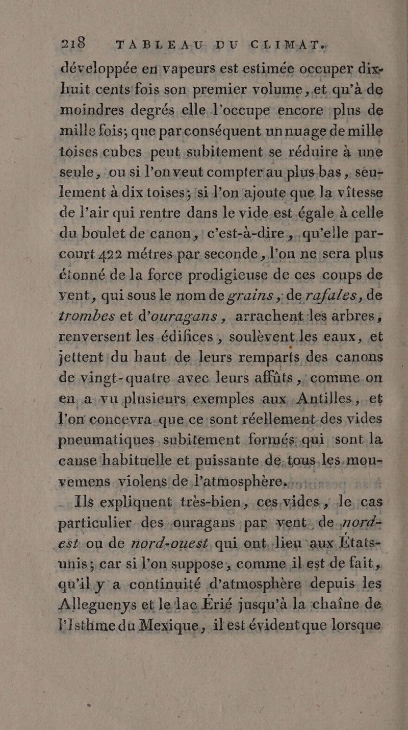 développée en vapeurs est estimée occuper dix- huit cents'fois son premier volume ,.et qu’à de moindres degrés elle l’occupe encore :plus de mille fois; que par conséquent un nuage de mille toises cubes peut subitement se réduire à une seule, ou si l’on veut compter au plus-bas , seu- Îement à dix toises; 'si l’on ajoute que la vîtesse de l'air qui rentre dans le vide.est. égale à celle du boulet de canon, : c’est-à-dire , .qu’eile par- court 422 métres.par seconde, l’on ne sera plus étonné de la force prodigieuse de ces coups de vent, qui sous le nom de grains , de rafales, de trombes et d’ouragans , arrachent:les arbres, renversent les édifices ; soulèvent les eaux, et jettent du haut de leurs remparts des canons de vingt-quatre avec leurs affûts ,; comme.on en a vu plusieurs exemples aux Antilles, et l’on concevra.-que ce sont réellement. des vides pneumatiques. subitement formés: qui ‘sont la cause habituelle et. puissante de.tous,les.-mou- vemens. violens de l’atmosphère..., | Ils expliquent très-bien, ces.vides ; le cas particulier des ouragans par vent de,7074: est. ou de nord-ouest qui ont.:lieu aux États- unis; car si l’on suppose, comme ilest de fait, | qu'ily a continuité d’atmosphère depuis les Alleguenys et leldac Érié jusqu’à la chaîne de FIsthime da Mexique, ilest évident que lorsque